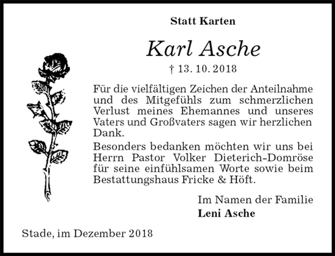 <p>Statt Karten<br />Karl Asche<br />† 13. 10. 2018<br />Für die vielfältigen Zeichen der Anteilnahme<br />und des Mitgefühls zum schmerzlichen Verlust meines Ehemannes und unseres Vaters und Großvaters sagen wir herzlichen<br />Dank.<br />Besonders bedanken möchten wir uns bei Herrn Pastor Volker Dieterich-Domröse für seine einfühlsamen Worte sowie beim Bestattungshaus Fricke &amp; Höft.<br />Im Namen der Familie<br />Leni Asche<br />Stade, im Dezember 2018</p>