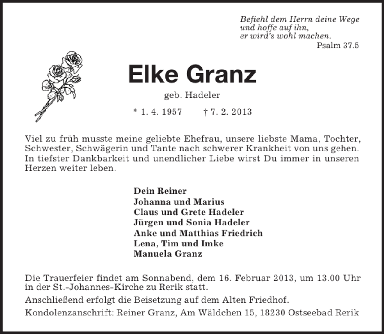 <p>Befiehl dem Herrn deine Wege<br />und hoffe auf ihn,<br />er wird’s wohl machen.<br />Psalm 37.5<br />Elke Granz<br />geb. Hadeler<br />* 1. 4. 1957 † 7. 2. 2013<br />Viel zu früh musste meine geliebte Ehefrau, unsere liebste Mama, Tochter, Schwester, Schwägerin und Tante nach schwerer Krankheit von uns gehen.<br />In tiefster Dankbarkeit und unendlicher Liebe wirst Du immer in unseren Herzen weiter leben.<br />Dein Reiner<br />Johanna und Marius<br />Claus und Grete Hadeler<br />Jürgen und Sonia Hadeler<br />Anke und Matthias Friedrich<br />Lena, Tim und Imke<br />Manuela Granz<br />Die Trauerfeier findet am Sonnabend, dem 16. Februar 2013, um 13.00 Uhr in der St.-Johannes-Kirche zu Rerik statt.<br />Anschließend erfolgt die Beisetzung auf dem Alten Friedhof.<br />Kondolenzanschrift: Reiner Granz, Am Wäldchen 15, 18230 Ostseebad Rerik</p>