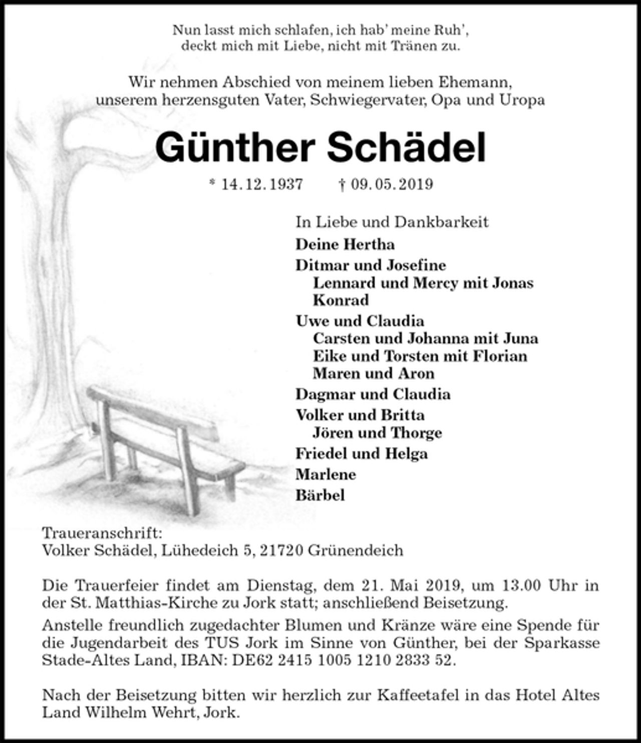 <p>Nun lasst mich schlafen, ich hab’ meine Ruh’,<br />deckt mich mit Liebe, nicht mit Tränen zu.<br />Wir nehmen Abschied von meinem lieben Ehemann,<br />unserem herzensguten Vater, Schwiegervater, Opa und Uropa<br />Günther Schädel<br />* 14. 12. 1937 † 09. 05. 2019<br />In Liebe und Dankbarkeit<br />Deine Hertha<br />Ditmar und Josefine<br />Lennard und Mercy mit Jonas<br />Konrad<br />Uwe und Claudia<br />Carsten und Johanna mit Juna<br />Eike und Torsten mit Florian<br />Maren und Aron<br />Dagmar und Claudia<br />Volker und Britta<br />Jören und Thorge<br />Friedel und Helga<br />Marlene<br />Bärbel<br />Traueranschrift:<br />Volker Schädel, Lühedeich 5, 21720 Grünendeich</p><p>Die Trauerfeier findet am Dienstag, dem 21. Mai 2019, um 13.00 Uhr in<br />der St. Matthias-Kirche zu Jork statt; anschließend Beisetzung.<br />Anstelle freundlich zugedachter Blumen und Kränze wäre eine Spende für die Jugendarbeit des TUS Jork im Sinne von Günther, bei der Sparkasse Stade-Altes Land, IBAN: DE62 2415 1005 1210 2833 52.</p><p>Nach der Beisetzung bitten wir herzlich zur Kaffeetafel in das Hotel Altes Land Wilhelm Wehrt, Jork.</p>