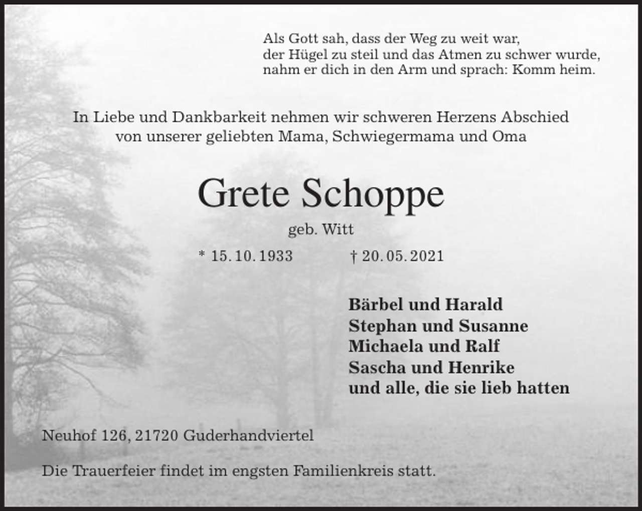 <p>Als Gott sah, dass der Weg zu weit war,<br />der Hügel zu steil und das Atmen zu schwer wurde,<br />nahm er dich in den Arm und sprach: Komm heim.<br />In Liebe und Dankbarkeit nehmen wir schweren Herzens Abschied<br />von unserer geliebten Mama, Schwiegermama und Oma<br />Grete Schoppe<br />geb. Witt<br />* 15. 10. 1933 † 20. 05. 2021<br />Bärbel und Harald<br />Stephan und Susanne<br />Michaela und Ralf<br />Sascha und Henrike<br />und alle, die sie lieb hatten<br />Neuhof 126, 21720 Guderhandviertel</p>
<p>Die Trauerfeier findet im engsten Familienkreis statt.</p>