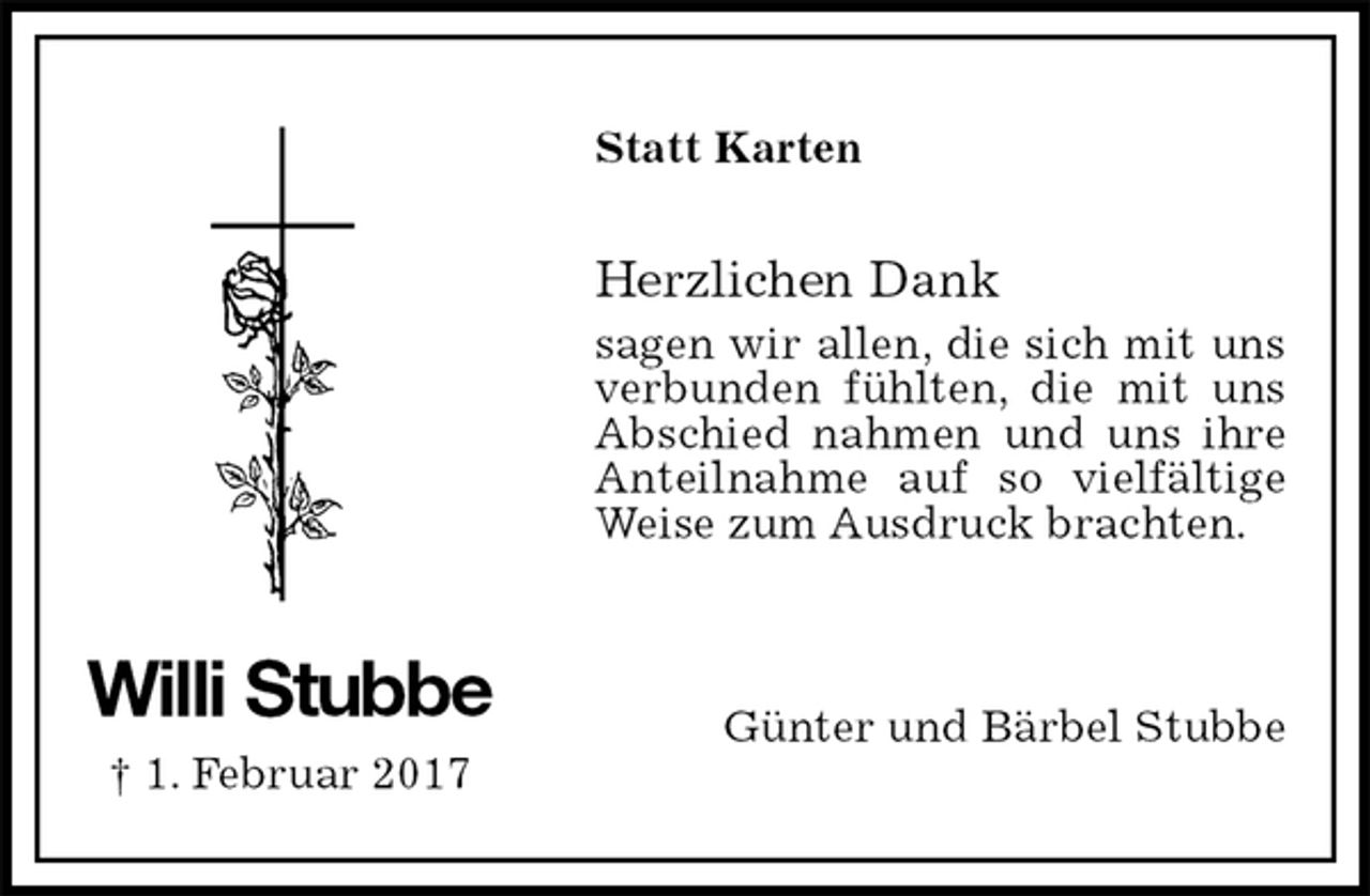 <p>Statt Karten<br />Herzlichen Dank<br />sagen wir allen, die sich mit uns verbunden fühlten, die mit uns<br />Abschied nahmen und uns ihre<br />Anteilnahme auf so vielfältige Weise zum Ausdruck brachten.<br />Günter und Bärbel Stubbe<br />Willi Stubbe<br />† 1. Februar 2017</p>