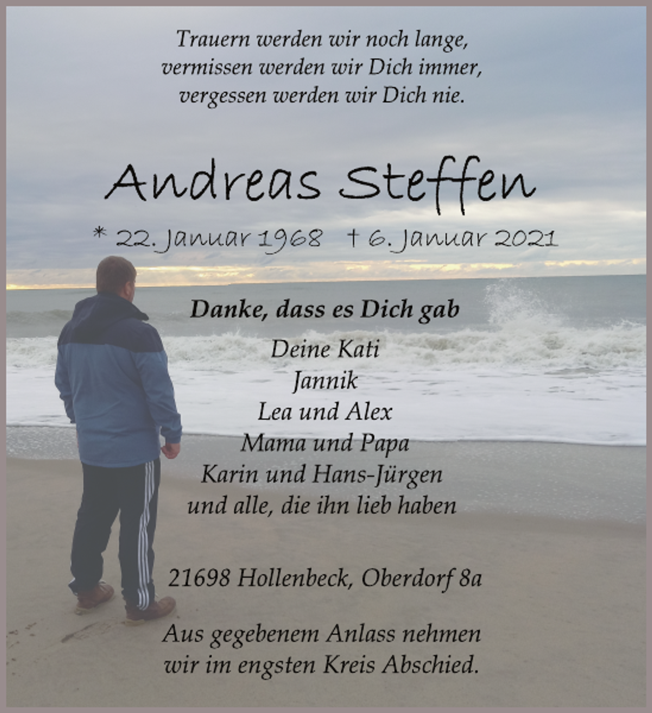 <p>Trauern werden wir noch lange,<br />vermissen werden wir Dich immer,<br />vergessen werden wir Dich nie.<br />Andreas Steffen<br />* 22. Januar 1968 † 6. Januar 2021<br />Danke, dass es Dich gab<br />Deine Kati<br />Jannik<br />Lea und Alex<br />Mama und Papa<br />Karin und Hans-Jürgen<br />und alle, die ihn lieb haben<br />21698 Hollenbeck, Oberdorf 8a<br />Aus gegebenem Anlass nehmen<br />wir im engsten Kreis Abschied.</p>