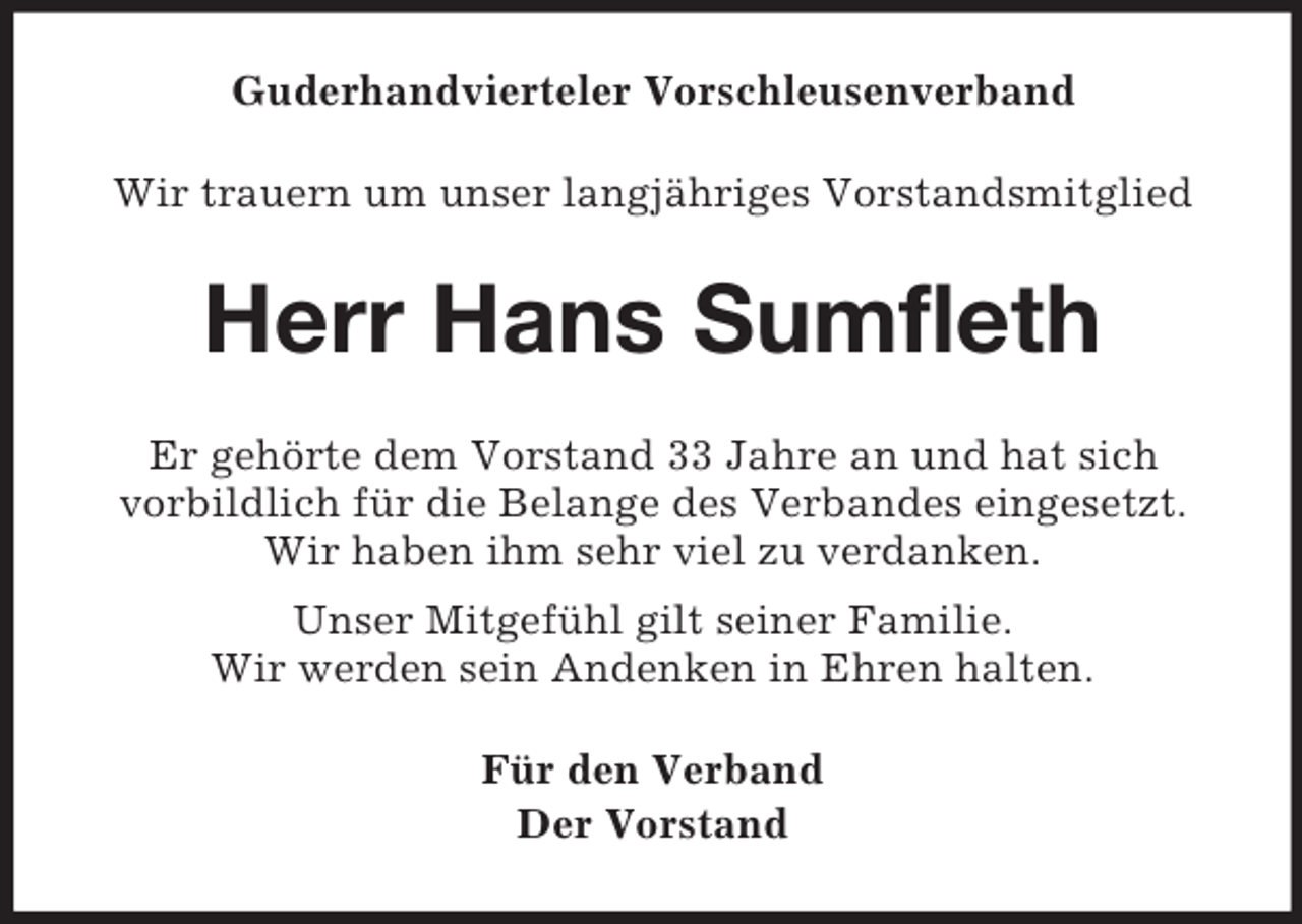 <p>Guderhandvierteler Vorschleusenverband<br />Wir trauern um unser langjähriges Vorstandsmitglied<br />Herr Hans Sumfleth<br />Er gehörte dem Vorstand 33 Jahre an und hat sich<br />vorbildlich für die Belange des Verbandes eingesetzt.<br />Wir haben ihm sehr viel zu verdanken.<br />Unser Mitgefühl gilt seiner Familie.<br />Wir werden sein Andenken in Ehren halten.<br />Für den Verband<br />Der Vorstand</p>