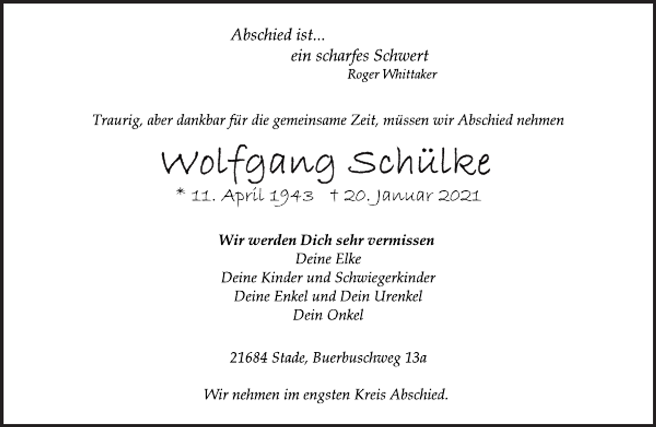 <p>Abschied ist...<br />ein scharfes Schwert<br />Roger Whittaker<br />Traurig, aber dankbar für die gemeinsame Zeit, müssen wir Abschied nehmen<br />Wolfgang Schülke<br />* 11. April 1943 † 20. Januar 2021<br />Wir werden Dich sehr vermissen<br />Deine Elke<br />Deine Kinder und Schwiegerkinder<br />Deine Enkel und Dein Urenkel<br />Dein Onkel<br />21684 Stade, Burbuschweg 13a<br />Wir nehmen im engsten Kreis Abschied.</p>