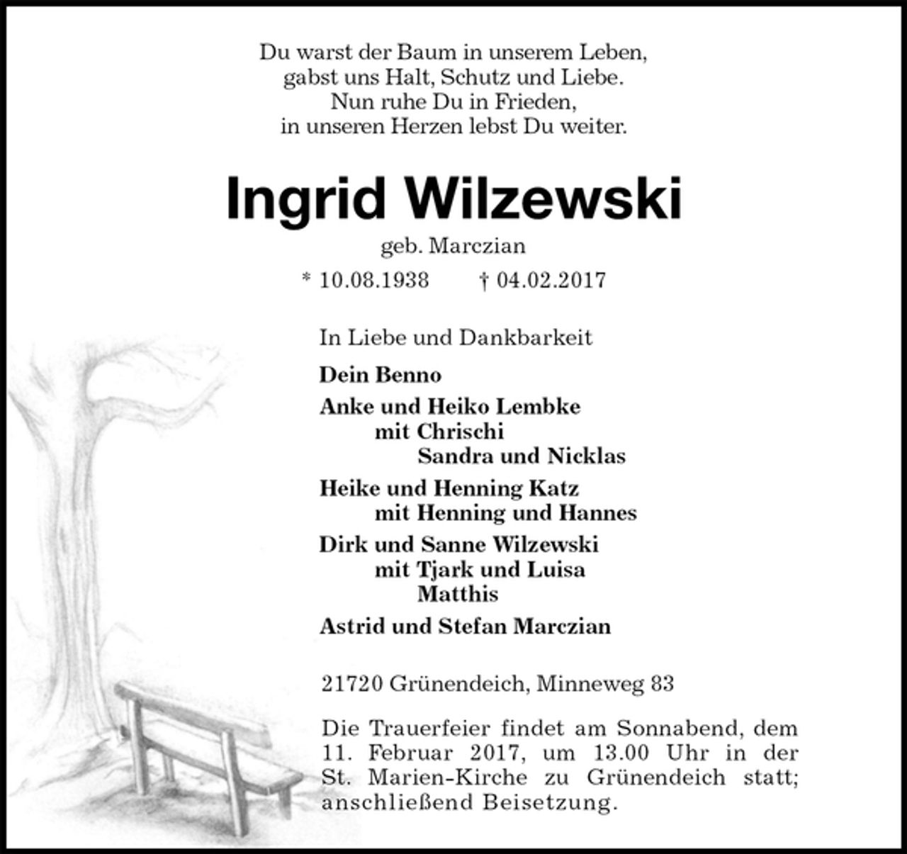 <p>Du warst der Baum in unserem Leben,<br />gabst uns Halt, Schutz und Liebe.<br />Nun ruhe Du in Frieden,<br />in unseren Herzen lebst Du weiter.<br />Ingrid Wilzewski<br />geb. Marczian<br />* 10.08.1938 † 04.02.2017<br />In Liebe und Dankbarkeit<br />Dein Benno<br />Anke und Heiko Lembke<br />mit Chrischi<br />Sandra und Nicklas<br />Heike und Henning Katz<br />mit Henning und Hannes<br />Dirk und Sanne Wilzewski<br />mit Tjark und Luisa<br />Matthis<br />Astrid und Stefan Marczian<br />21720 Grünendeich, Minneweg 83<br />Die Trauerfeier findet am Sonnabend, dem<br />11. Februar 2017, um 13.00 Uhr in der<br />St. Marien-Kirche zu Grünendeich statt;<br />anschließend Beisetzung.</p>