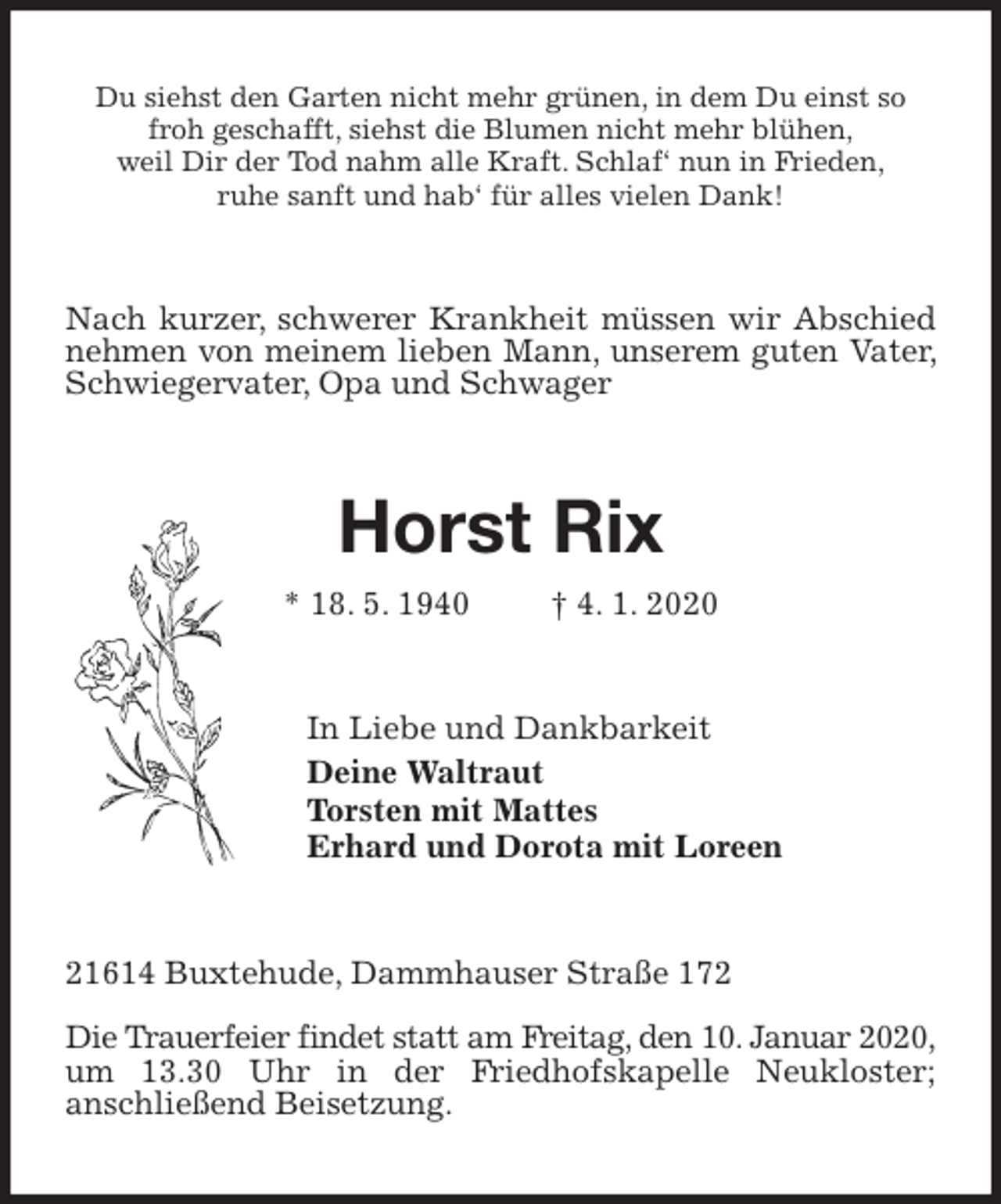<p>Du siehst den Garten nicht mehr grünen, in dem Du einst so froh geschafft, siehst die Blumen nicht mehr blühen,<br />weil Dir der Tod nahm alle Kraft. Schlaf‘ nun in Frieden,<br />ruhe sanft und hab‘ für alles vielen Dank!<br />Nach kurzer, schwerer Krankheit müssen wir Abschied nehmen von meinem lieben Mann, unserem guten Vater, Schwiegervater, Opa und Schwager<br />Horst Rix<br />* 18. 5. 1940 † 4. 1. 2020<br />In Liebe und Dankbarkeit<br />Deine Waltraut<br />Torsten mit Mattes<br />Erhard und Dorota mit Loreen<br />21614 Buxtehude, Dammhauser Straße 172</p><p>Die Trauerfeier findet statt am Freitag, den 10. Januar 2020, um 13.30 Uhr in der Friedhofskapelle Neukloster;<br />anschließend Beisetzung.</p>