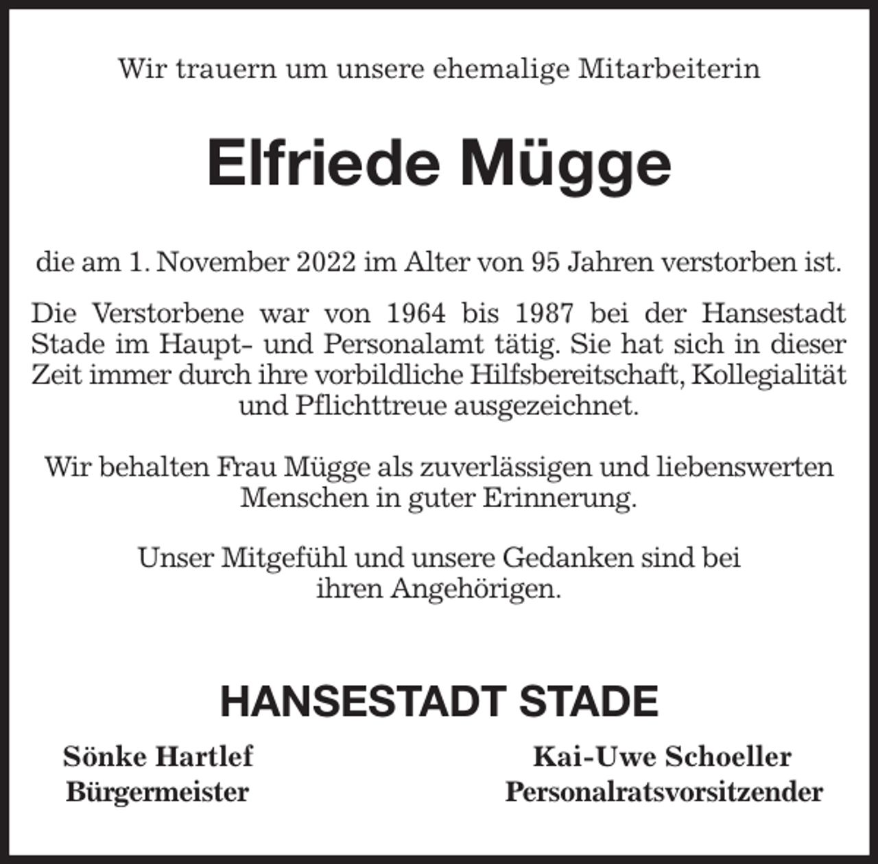 <p>Wir trauern um unsere ehemalige Mitarbeiterin<br />Elfriede Mügge<br />die am 1. November 2022 im Alter von 95 Jahren verstorben ist.<br />Die Verstorbene war von 1964 bis 1987 bei der Hansestadt<br />Stade im Haupt- und Personalamt tätig. Sie hat sich in dieser<br />Zeit immer durch ihre vorbildliche Hilfsbereitschaft, Kollegialität<br />und Pflichttreue ausgezeichnet.</p><p>Wir behalten Frau Mügge als zuverlässigen und liebenswerten Menschen in guter Erinnerung.</p><p>Unser Mitgefühl und unsere Gedanken sind bei<br />ihren Angehörigen.</p><p>HANSESTADT STADE<br />Sönke Hartlef Kai-Uwe Schoeller<br />Bürgermeister Personalratsvorsitzender</p>