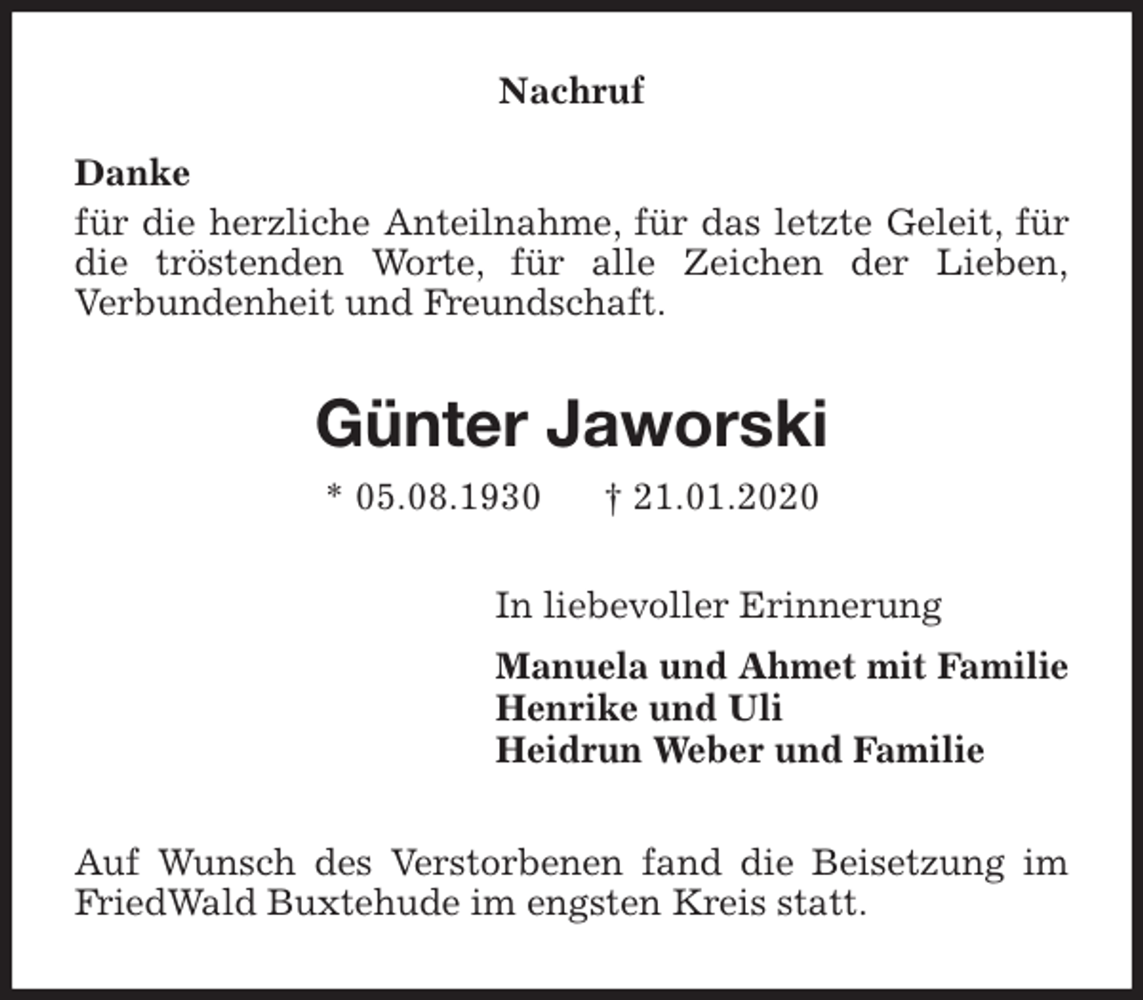 <p>Nachruf<br />Danke<br />für die herzliche Anteilnahme, für das letzte Geleit, für die tröstenden Worte, für alle Zeichen der Lieben,<br />Verbundenheit und Freundschaft.<br />Günter Jaworski<br />* 05.08.1930 † 21.01.2020<br />In liebevoller Erinnerung<br />Manuela und Ahmet mit Familie<br />Henrike und Uli<br />Heidrun Weber und Familie<br />Auf Wunsch des Verstorbenen fand die Beisetzung im FriedWald Buxtehude im engsten Kreis statt.</p>