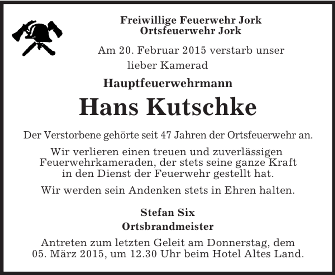 <p>Freiwillige Feuerwehr Jork<br />Ortsfeuerwehr Jork<br />Am 20. Februar 2015 verstarb unser<br />lieber Kamerad<br />Hauptfeuerwehrmann<br />Hans Kutschke<br />Der Verstorbene gehörte seit 47 Jahren der Ortsfeuerwehr an.<br />Wir verlieren einen treuen und zuverlässigen<br />Feuerwehrkameraden, der stets seine ganze Kraft<br />in den Dienst der Feuerwehr gestellt hat.<br />Wir werden sein Andenken stets in Ehren halten.<br />Stefan Six<br />Ortsbrandmeister<br />Antreten zum letzten Geleit am Donnerstag, dem<br />05. März 2015, um 12.30 Uhr beim Hotel Altes Land.</p>