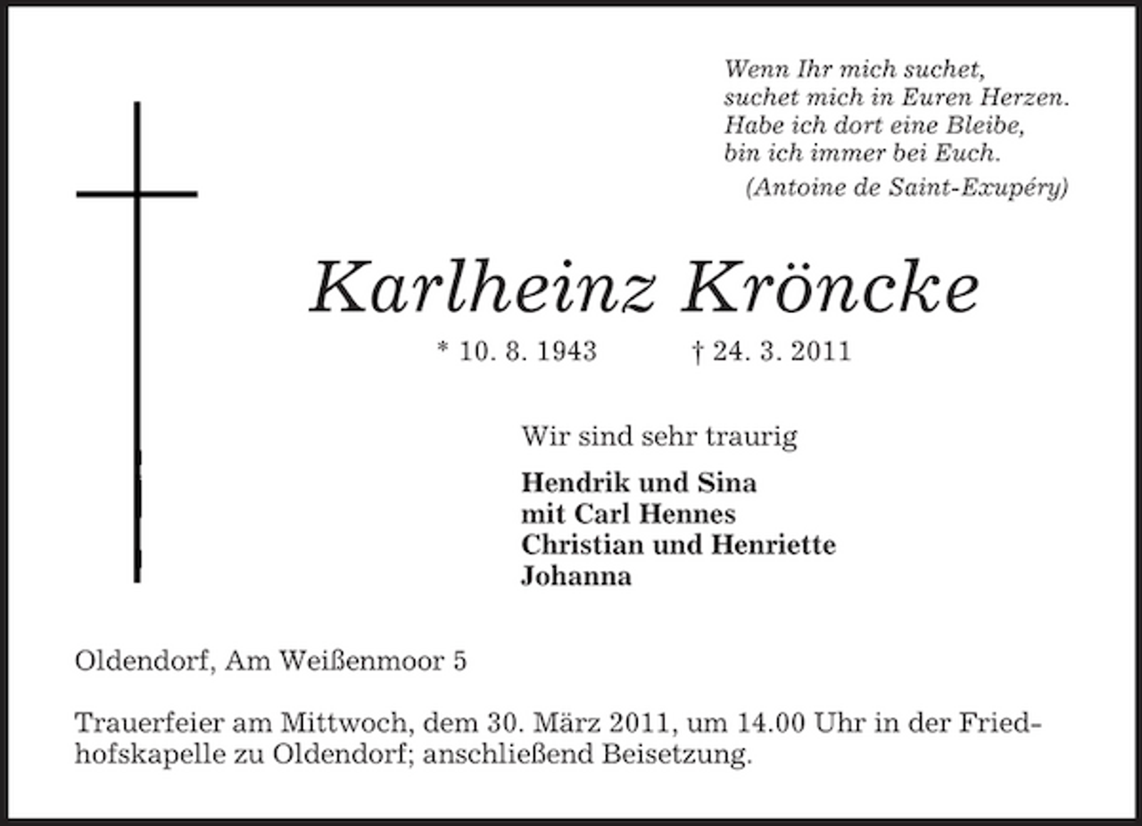 <p>Wenn Ihr mich suchet,<br />suchet mich in Euren Herzen.<br />Habe ich dort eine Bleibe,<br />bin ich immer bei Euch.<br />(Antoine de Saint-Exupéry)<br />Karlheinz Kröncke<br />* 10. 8. 1943 † 24. 3. 2011<br />Wir sind sehr traurig<br />Hendrik und Sina<br />mit Carl Hennes<br />Christian und Henriette<br />Johanna<br />Oldendorf, Am Weißenmoor 5</p><p>Trauerfeier am Mittwoch, dem 30. März 2011, um 14.00 Uhr in der Friedhofskapelle zu Oldendorf; anschließend Beisetzung.</p>