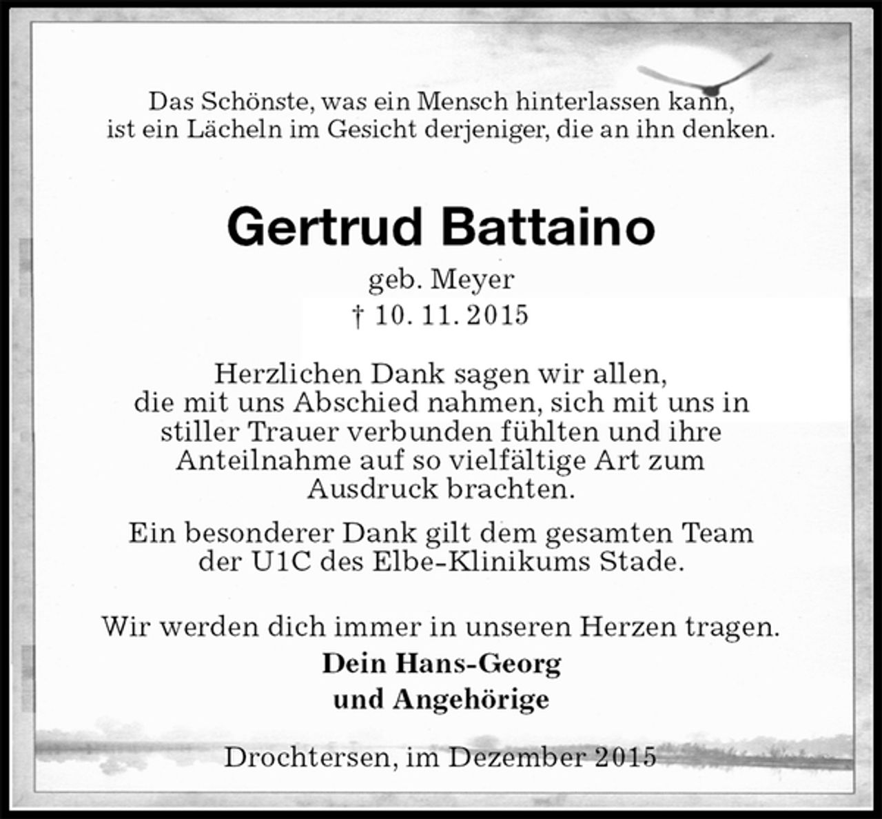<p>Das Schönste, was ein Mensch hinterlassen kann,<br />ist ein Lächeln im Gesicht derjeniger, die an ihn denken.<br />Gertrud Battaino<br />geb. Meyer<br />† 10. 11. 2015<br />Herzlichen Dank sagen wir allen,<br />die mit uns Abschied nahmen, sich mit uns in<br />stiller Trauer verbunden fühlten und ihre<br />Anteilnahme auf so vielfältige Art zum<br />Ausdruck brachten.<br />Ein besonderer Dank gilt dem gesamten Team<br />der U1C des Elbe-Klinikums Stade.<br />Wir werden dich immer in unseren Herzen tragen.<br />Dein Hans-Georg<br />und Angehörige<br />Drochtersen, im Dezember 2015</p>