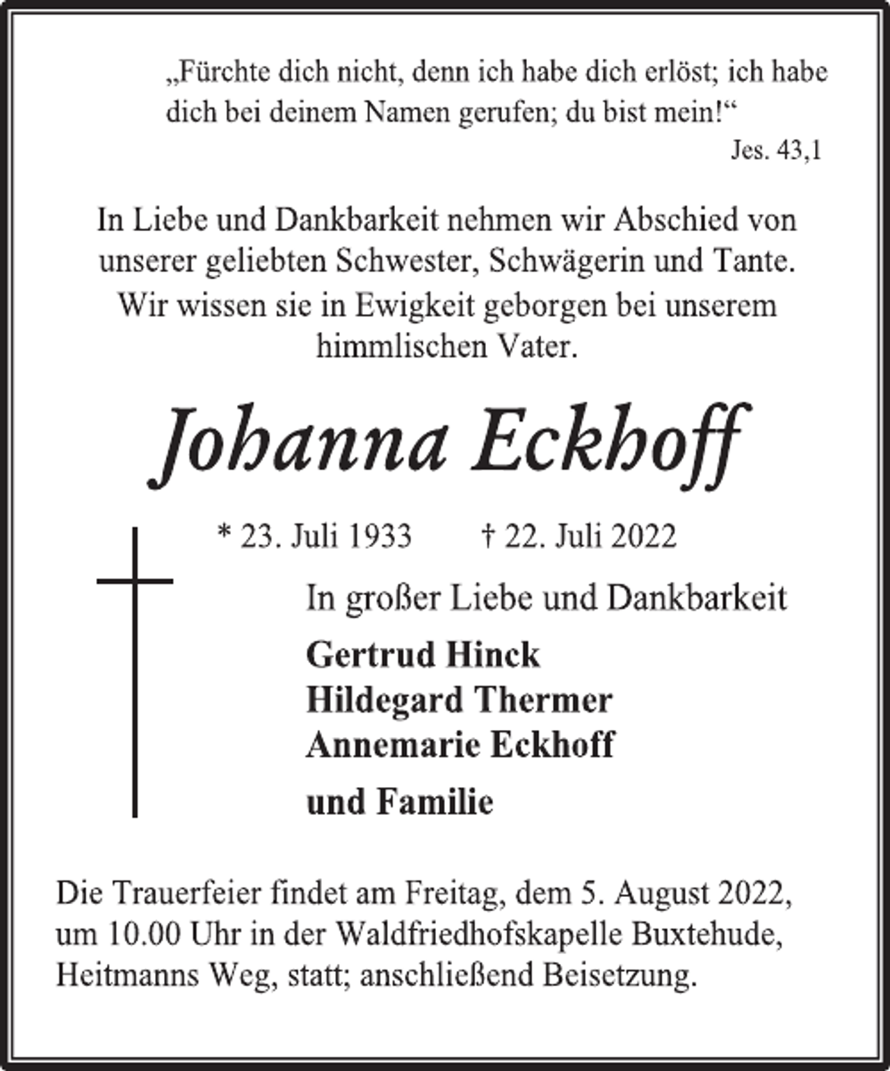 <p>„Fürchte dich nicht, denn ich habe dich erlöst; ich habe<br />dich bei deinem Namen gerufen; du bist mein!“<br />Jes. 43,1<br />In Liebe und Dankbarkeit nehmen wir Abschied von<br />unserer geliebten Schwester, Schwägerin und Tante.<br />Wir wissen sie in Ewigkeit geborgen bei unserem<br />himmlischen Vater.<br />Johanna Eckhoff<br />* 23. Juli 1933 † 22. Juli 2022<br />In großer Liebe und Dankbarkeit<br />Gertrud Hinck<br />Hildegard Thermer<br />Annemarie Eckhoff<br />und Familie<br />Die Trauerfeier findet am Freitag, dem 5. August 2022,<br />um 10.00 Uhr in der Waldfriedhofskapelle Buxtehude,<br />Heitmanns Weg, statt; anschließend Beisetzung.</p>