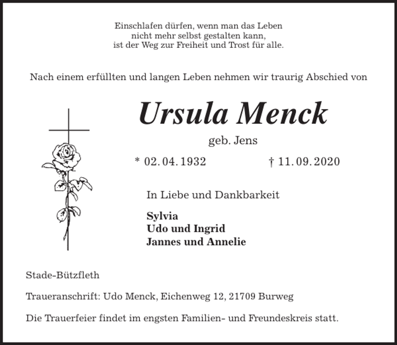 <p>Einschlafen dürfen, wenn man das Leben<br />nicht mehr selbst gestalten kann,<br />ist der Weg zur Freiheit und Trost für alle.<br />Nach einem erfüllten und langen Leben nehmen wir traurig Abschied von<br />Ursula Menck<br />geb. Jens</p>
<p>* 02. 04. 1932 † 11. 09. 2020<br />In Liebe und Dankbarkeit</p>
<p>Sylvia<br />Udo und Ingrid<br />Jannes und Annelie<br />Stade-Bützfleth</p>
<p>Traueranschrift: Udo Menck, Eichenweg 12, 21709 Burweg</p>
<p>Die Trauerfeier findet im engsten Familien- und Freundeskreis statt.</p>