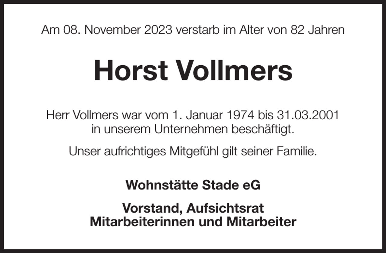 <p>Am 08. November 2023 verstarb im Alter von 82 Jahren<br />Horst Vollmers<br />Herr Vollmers war vom 1. Januar 1974 bis 31.03.2001<br />in unserem Unternehmen beschäftigt.<br />Unser aufrichtiges Mitgefühl gilt seiner Familie.<br />Wohnstätte Stade eG<br />Vorstand, Aufsichtsrat<br />Mitarbeiterinnen und Mitarbeiter</p>