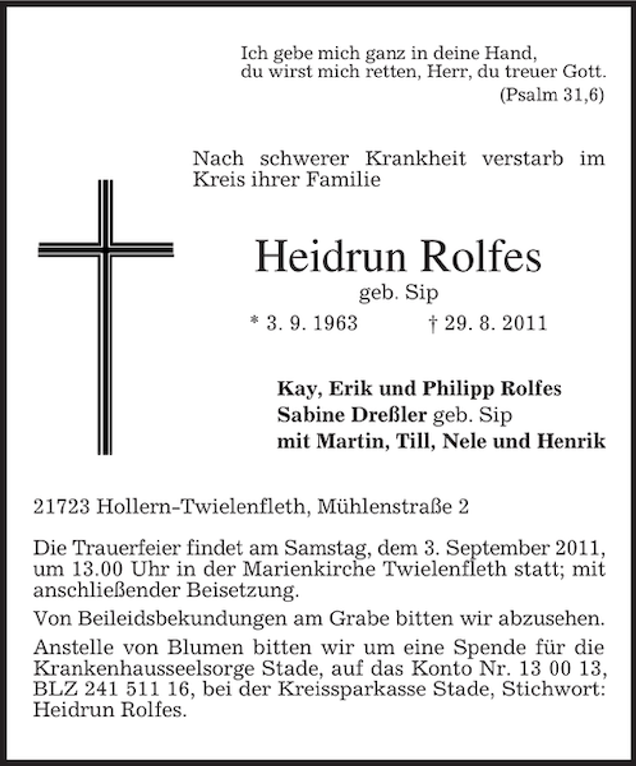 <p>Ich gebe mich ganz in deine Hand,<br />du wirst mich retten, Herr, du treuer Gott.<br />(Psalm 31,6)</p><p>Nach schwerer Krankheit verstarb im<br />Kreis ihrer Familie</p><p>Heidrun Rolfes<br />* 3. 9. 1963</p><p>geb. Sip<br />† 29. 8. 2011</p><p>Kay, Erik und Philipp Rolfes<br />Sabine Dreßler geb. Sip<br />mit Martin, Till, Nele und Henrik<br />21723 Hollern-Twielenfleth, Mühlenstraße 2<br />Die Trauerfeier findet am Samstag, dem 3. September 2011,<br />um 13.00 Uhr in der Marienkirche Twielenfleth statt; mit<br />anschließender Beisetzung.<br />Von Beileidsbekundungen am Grabe bitten wir abzusehen.<br />Anstelle von Blumen bitten wir um eine Spende für die<br />Krankenhausseelsorge Stade, auf das Konto Nr. 13 00 13,<br />BLZ 241 516, bei der Kreissparkasse Stade, Stichwort:<br />Heidrun Rolfes.</p>