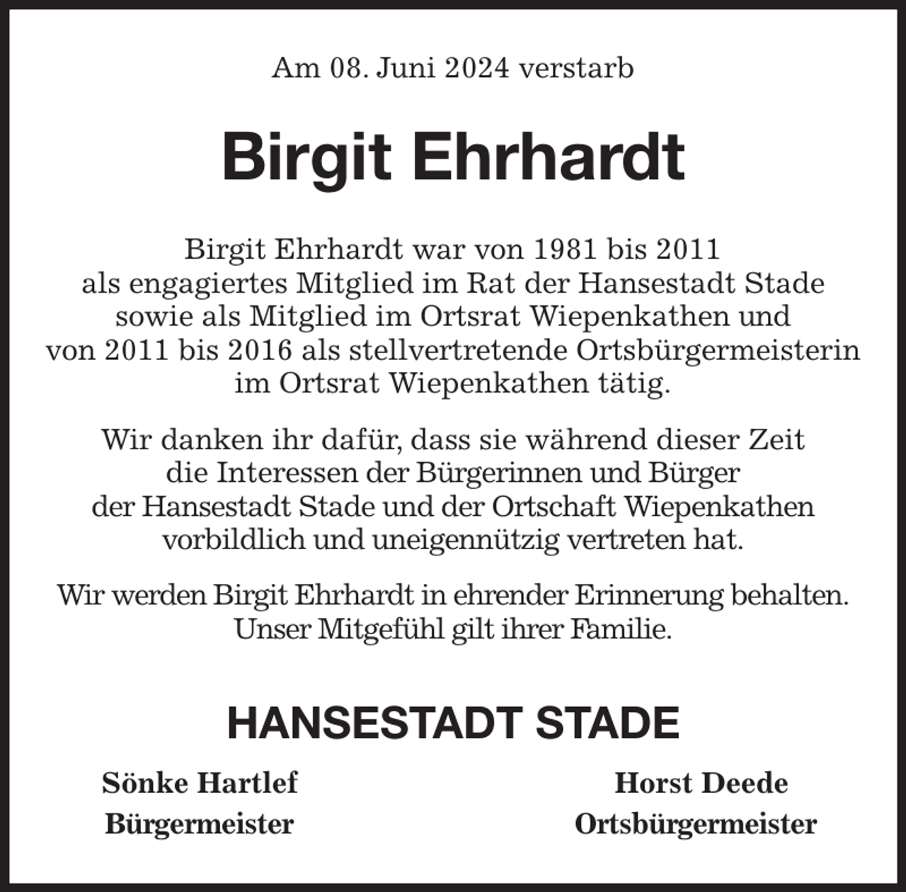 <p>Am 08. Juni 2024 verstarb<br />Birgit Ehrhardt<br />Birgit Ehrhardt war von 1981 bis 2011<br />als engagiertes Mitglied im Rat der Hansestadt Stade<br />sowie als Mitglied im Ortsrat Wiepenkathen und<br />von 2011 bis 2016 als stellvertretende Ortsbürgermeisterin<br />im Ortsrat Wiepenkathen tätig.<br />Wir danken ihr dafür, dass sie während dieser Zeit<br />die Interessen der Bürgerinnen und Bürger<br />der Hansestadt Stade und der Ortschaft Wiepenkathen<br />vorbildlich und uneigennützig vertreten hat.<br />Wir werden Birgit Ehrhardt in ehrender Erinnerung behalten.<br />Unser Mitgefühl gilt ihrer Familie.<br />HANSESTADT STADE<br />Sönke Hartlef Horst Deede<br />Bürgermeister Ortsbürgermeister</p>