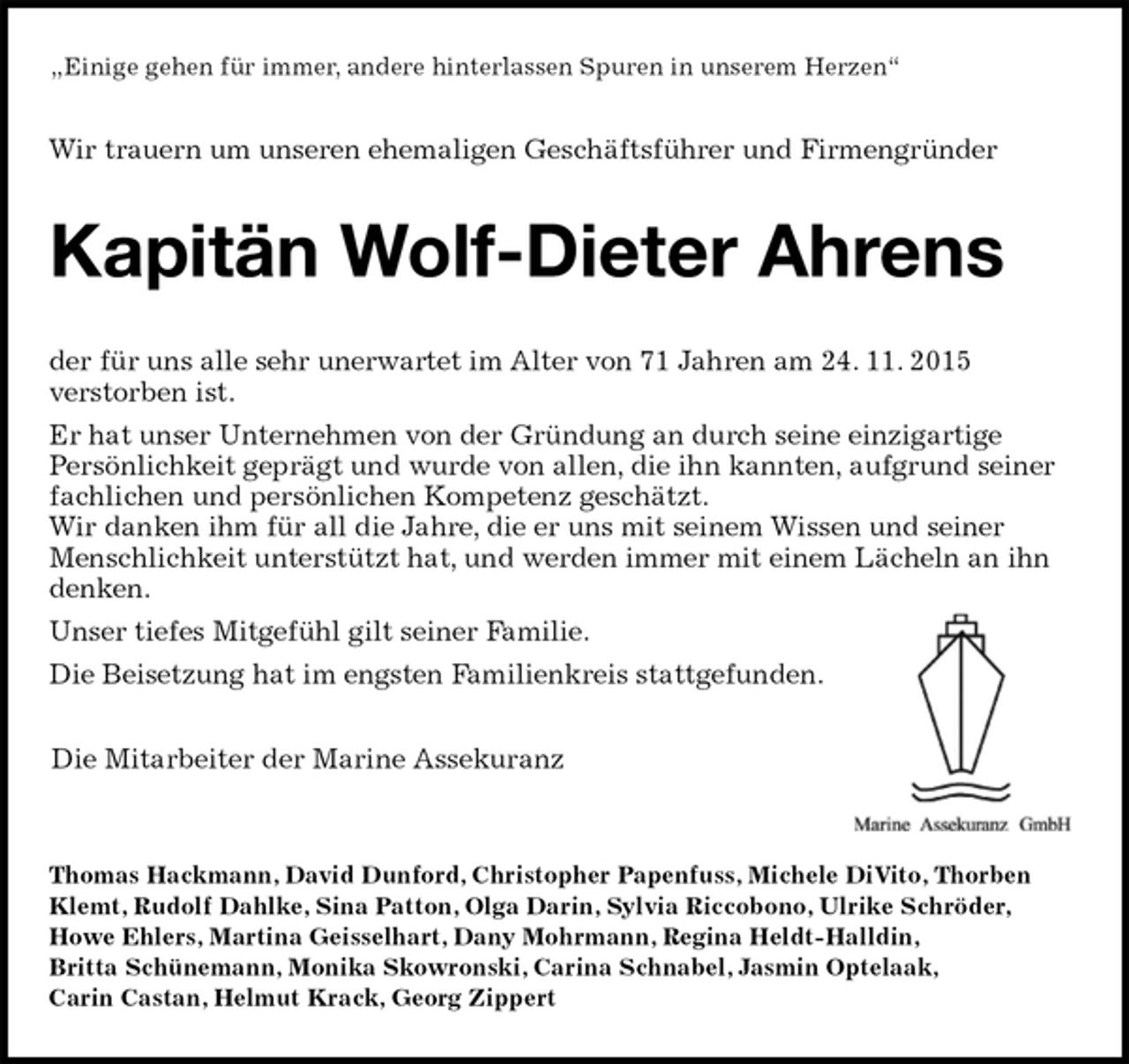 <p>„Einige gehen für immer, andere hinterlassen Spuren in unserem Herzen“<br />Wir trauern um unseren ehemaligen Geschäftsführer und Firmengründer<br />Kapitän Wolf-Dieter Ahrens<br />der für uns alle sehr unerwartet im Alter von 71 Jahren am 24. 11. 2015<br />verstorben ist.<br />Er hat unser Unternehmen von der Gründung an durch seine einzigartige<br />Persönlichkeit geprägt und wurde von allen, die ihn kannten, aufgrund seiner fachlichen und persönlichen Kompetenz geschätzt.<br />Wir danken ihm für all die Jahre, die er uns mit seinem Wissen und seiner Menschlichkeit unterstützt hat, und werden immer mit einem Lächeln an ihn denken.<br />Unser tiefes Mitgefühl gilt seiner Familie.<br />Die Beisetzung hat im engsten Familienkreis stattgefunden.<br />Die Mitarbeiter der Marine Assekuranz</p><p>Thomas Hackmann, David Dunford, Christopher Papenfuss, Michele DiVito, Thorben Klemt, Rudolf Dahlke, Sina Patton, Olga Darin, Sylvia Riccobono, Ulrike Schröder,<br />Howe Ehlers, Martina Geisselhart, Dany Mohrmann, Regina Heldt-Halldin,<br />Britta Schünemann, Monika Skowronski, Carina Schnabel, Jasmin Optelaak,<br />Carin Castan, Helmut Krack, Georg Zippert</p>