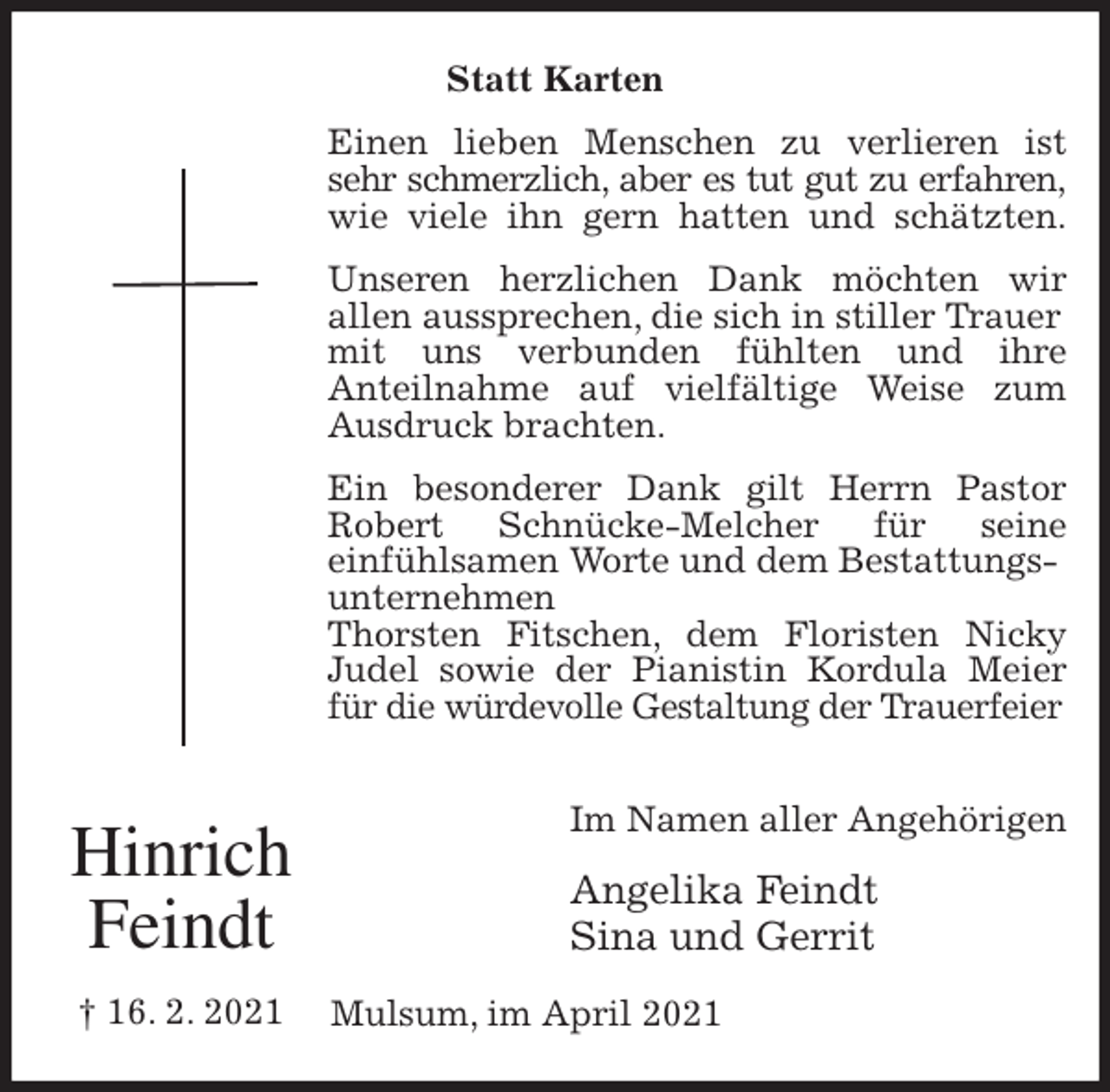 <p>Statt Karten<br />Einen lieben Menschen zu verlieren ist<br />sehr schmerzlich, aber es tut gut zu erfahren,<br />wie viele ihn gern hatten und schätzten.<br />Unseren herzlichen Dank möchten wir<br />allen aussprechen, die sich in stiller Trauer mit uns verbunden fühlten und ihre<br />Anteilnahme auf vielfältige Weise zum<br />Ausdruck brachten.<br />Ein besonderer Dank gilt Herrn Pastor<br />Robert Schnücke-Melcher für seine<br />einfühlsamen Worte und dem Bestattungsunternehmen<br />Thorsten Fitschen, dem Floristen Nicky<br />Judel sowie der Pianistin Kordula Meier<br />für die würdevolle Gestaltung der Trauerfeier<br />Im Namen aller Angehörigen<br />Angelika Feindt<br />Sina und Gerrit<br />Mulsum, im April 2021<br />Hinrich<br />Feindt<br />† 16. 2. 2021</p>
