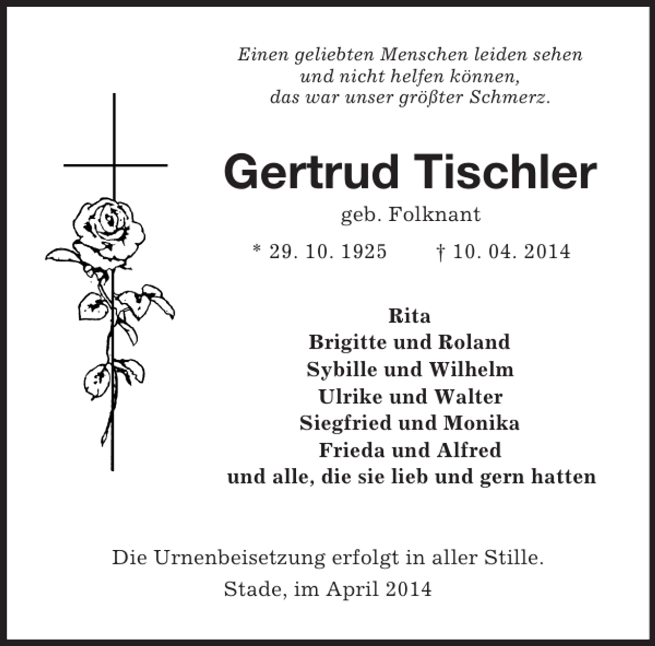 <p>Einen geliebten Menschen leiden sehen<br />und nicht helfen können,<br />das war unser größter Schmerz.<br />Gertrud Tischler<br />geb. Folknant<br />* 29. 10. 1925 † 10. 04. 2014<br />Rita<br />Brigitte und Roland<br />Sybille und Wilhelm<br />Ulrike und Walter<br />Siegfried und Monika<br />Frieda und Alfred<br />und alle, die sie lieb und gern hatten<br />Die Urnenbeisetzung erfolgt in aller Stille.<br />Stade, im April 2014</p>