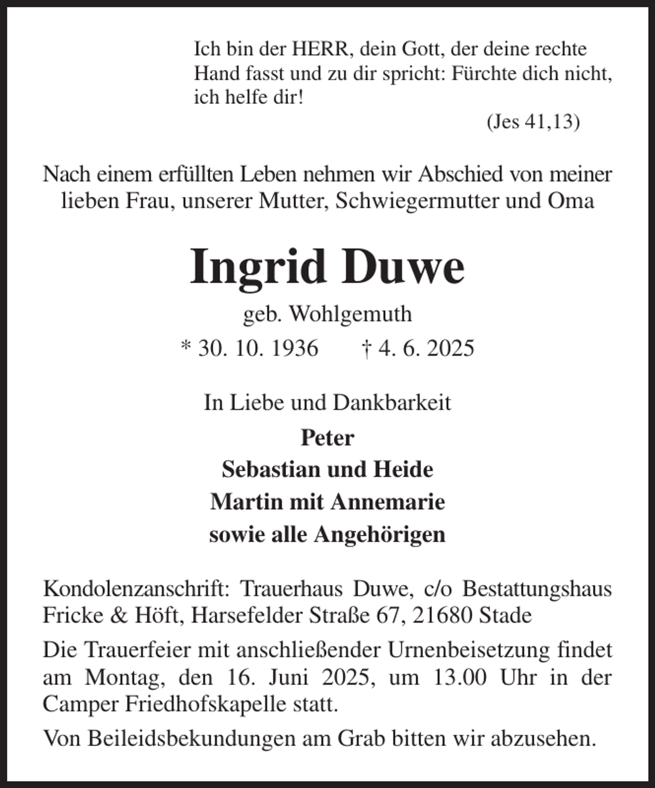 <p>Ich bin der HERR, dein Gott, der deine rechte<br />Hand fasst und zu dir spricht: Fürchte dich nicht,<br />ich helfe dir!<br />(Jes 41,13)<br />Nach einem erfüllten Leben nehmen wir Abschied von meiner lieben Frau, unserer Mutter, Schwiegermutter und Oma<br />Ingrid Duwe<br />geb. Wohlgemuth<br />* 30. 10. 1936 † 4. 6. 2025<br />In Liebe und Dankbarkeit<br />Peter<br />Sebastian und Heide<br />Martin mit Annemarie<br />sowie alle Angehörigen<br />Kondolenzanschrift: Trauerhaus Duwe, c/o Bestattungshaus Fricke &amp; Höft, Harsefelder Straße 67, 21680 Stade<br />Die Trauerfeier mit anschließender Urnenbeisetzung findet am Montag, den 16. Juni 2025, um 13.00 Uhr in der<br />Camper Friedhofskapelle statt.<br />Von Beileidsbekundungen am Grab bitten wir abzusehen.</p>