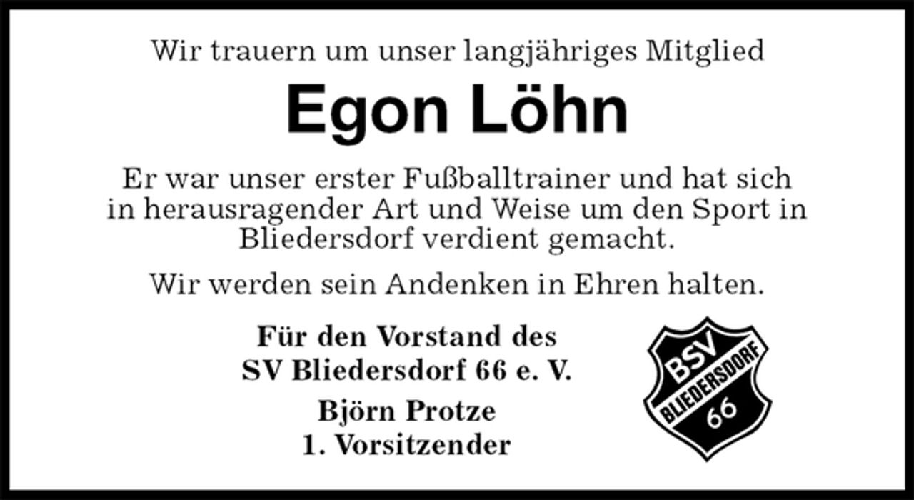 <p>Wir trauern um unser langjähriges Mitglied</p><p>Egon Löhn<br />Für den Vorstand des<br />SV Bliedersdorf 66 e. V.<br />Björn Protze<br />1. Vorsitzender<br />Er war unser erster Fußballtrainer und hat sich<br />in herausragender Art und Weise um den Sport in<br />Bliedersdorf verdient gemacht.<br />Wir werden sein Andenken in Ehren halten.</p>