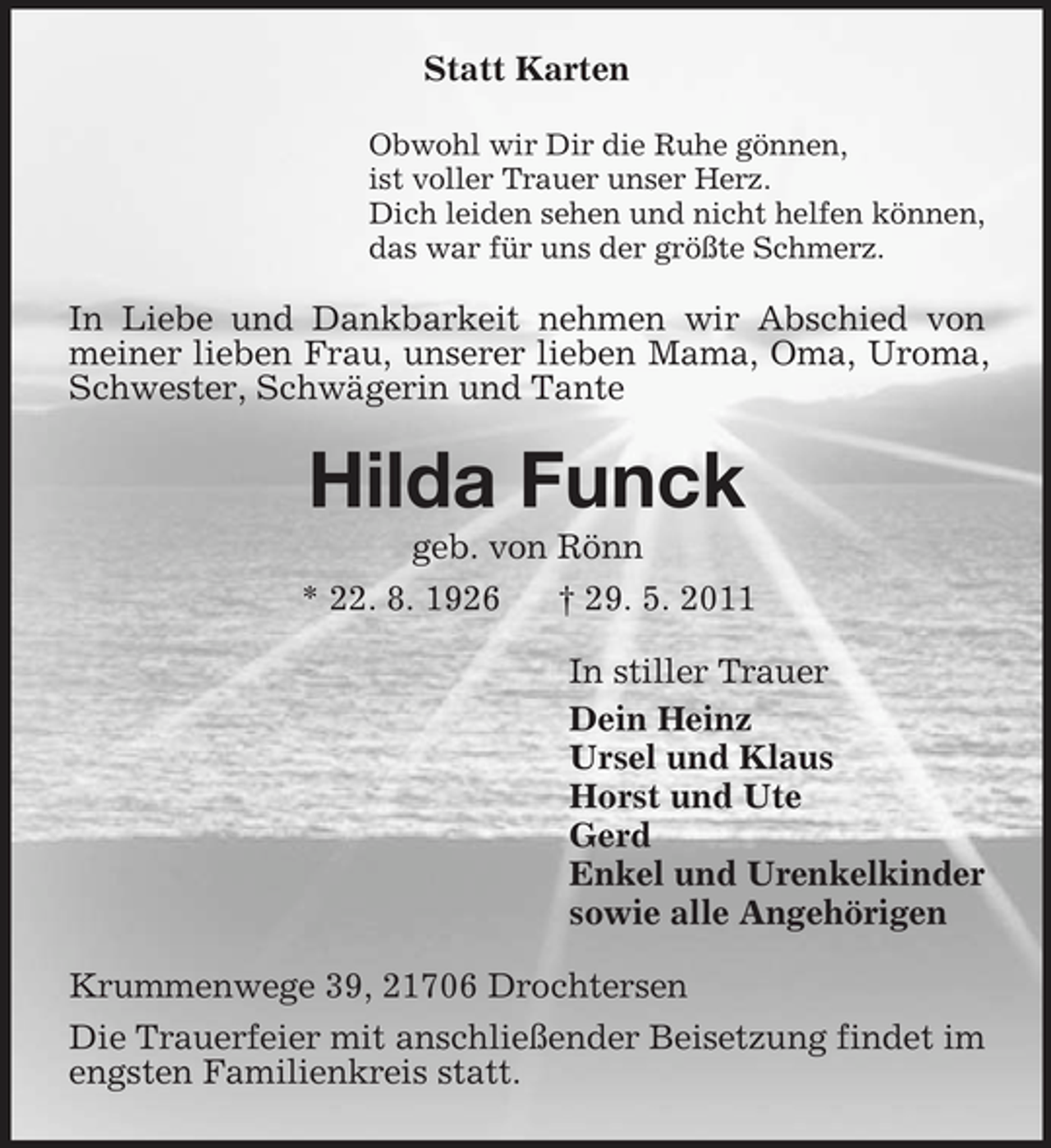 <p>Statt Karten<br />Obwohl wir Dir die Ruhe gönnen, ist voller Trauer unser Herz. Dich leiden sehen und nicht helfen können, das war für uns der größte Schmerz.</p><p>In Liebe und Dankbarkeit nehmen wir Abschied von meiner lieben Frau, unserer lieben Mama, Oma, Uroma, Schwester, Schwägerin und Tante</p><p>Hilda Funck<br />geb. von Rönn * 22. 8. 1926 † 29. 5. 2011 In stiller Trauer Dein Heinz Ursel und Klaus Horst und Ute Gerd Enkel und Urenkelkinder sowie alle Angehörigen Krummenwege 39, 21706 Drochtersen Die Trauerfeier mit anschließender Beisetzung findet im engsten Familienkreis statt.</p>