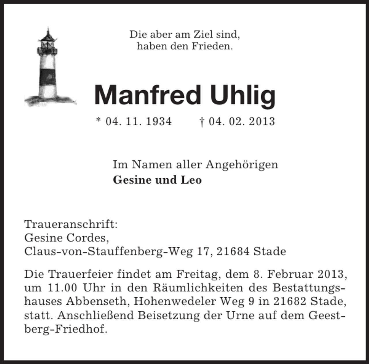 <p>Die aber am Ziel sind,<br />haben den Frieden.</p><p>Manfred Uhlig<br />* 04. 11. 1934</p><p>† 04. 02. 2013</p><p>Im Namen aller Angehörigen<br />Gesine und Leo</p><p>Traueranschrift:<br />Gesine Cordes,<br />Claus-von-Stauffenberg-Weg 17, 21684 Stade<br />Die Trauerfeier findet am Freitag, dem 8. Februar 2013,<br />um 11.00 Uhr in den Räumlichkeiten des Bestattungshauses Abbenseth, Hohenwedeler Weg 9 in 21682 Stade,<br />statt. Anschließend Beisetzung der Urne auf dem Geestberg-Friedhof.</p>
