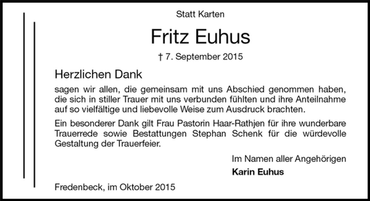 <p>Fredenbeck, im Oktober 2015<br />Fritz Euhus<br />† 7. September 2015<br />Statt Karten<br />Im Namen aller Angehörigen<br />Karin Euhus<br />Herzlichen Dank<br />sagen wir allen, die gemeinsam mit uns Abschied genommen haben, die sich in stiller Trauer mit uns verbunden fühlten und ihre Anteilnahme auf so vielfältige und liebevolle Weise zum Ausdruck brachten.<br />Ein besonderer Dank gilt Frau Pastorin Haar-Rathjen für ihre wunderbare<br />Trauerrede sowie Bestattungen Stephan Schenk für die würdevolle<br />Gestaltung der Trauerfeier.</p>
