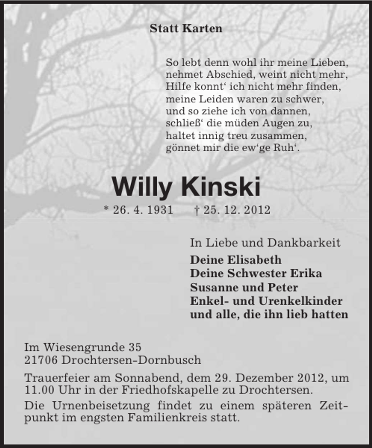 <p>Statt Karten<br />So lebt denn wohl ihr meine Lieben,<br />nehmet Abschied, weint nicht mehr,<br />Hilfe konnt‘ ich nicht mehr finden,<br />meine Leiden waren zu schwer,<br />und so ziehe ich von dannen,<br />schließ‘ die müden Augen zu,<br />haltet innig treu zusammen,<br />gönnet mir die ew‘ge Ruh‘.</p>
<p>Willy Kinski<br />* 26. 4. 1931</p>
<p>† 25. 12. 2012<br />In Liebe und Dankbarkeit<br />Deine Elisabeth<br />Deine Schwester Erika<br />Susanne und Peter<br />Enkel- und Urenkelkinder<br />und alle, die ihn lieb hatten</p>
<p>Im Wiesengrunde 35<br />21706 Drochtersen-Dornbusch<br />Trauerfeier am Sonnabend, dem 29. Dezember 2012, um<br />11.00 Uhr in der Friedhofskapelle zu Drochtersen.<br />Die Urnenbeisetzung findet zu einem späteren Zeitpunkt im engsten Familienkreis statt.</p>