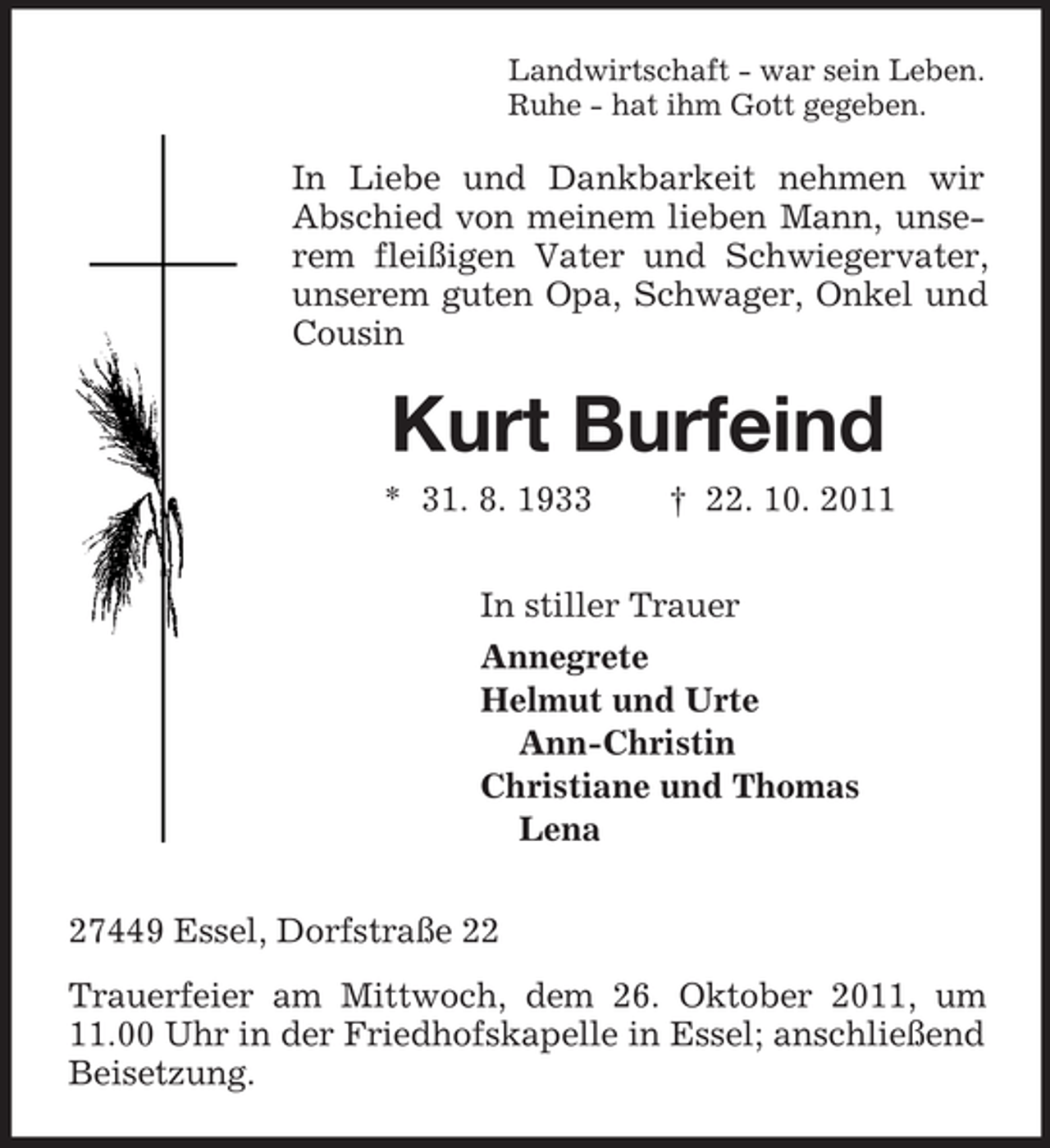 <p>Landwirtschaft - war sein Leben.<br />Ruhe - hat ihm Gott gegeben.</p><p>In Liebe und Dankbarkeit nehmen wir<br />Abschied von meinem lieben Mann, unserem fleißigen Vater und Schwiegervater,<br />unserem guten Opa, Schwager, Onkel und<br />Cousin</p><p>Kurt Burfeind<br />* 31. 8. 1933</p><p>† 22. 10. 2011</p><p>In stiller Trauer<br />Annegrete<br />Helmut und Urte<br />Ann-Christin<br />Christiane und Thomas<br />Lena<br />27449 Essel, Dorfstraße 22<br />Trauerfeier am Mittwoch, dem 26. Oktober 2011, um<br />11.00 Uhr in der Friedhofskapelle in Essel; anschließend<br />Beisetzung.</p>
