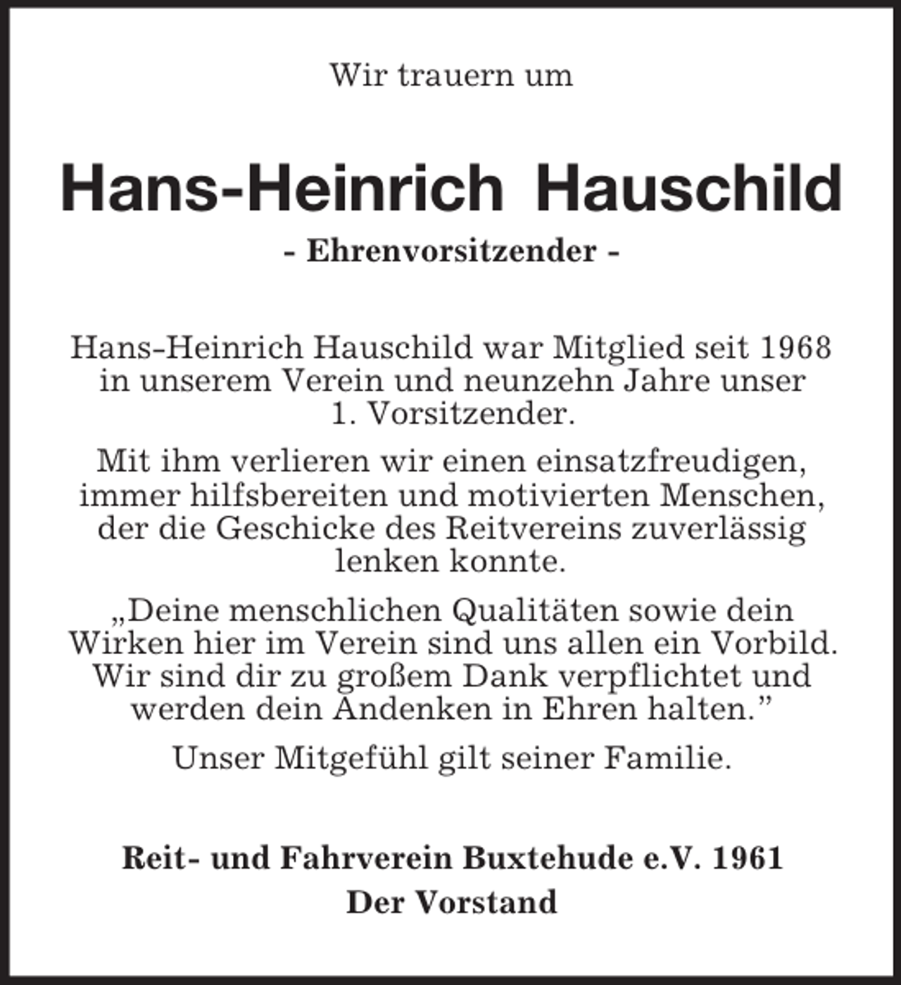 <p>Wir trauern um<br />Hans-Heinrich Hauschild<br />- Ehrenvorsitzender -<br />Hans-Heinrich Hauschild war Mitglied seit 1968 in unserem Verein und neunzehn Jahre unser<br />1. Vorsitzender.<br />Mit ihm verlieren wir einen einsatzfreudigen,<br />immer hilfsbereiten und motivierten Menschen, der die Geschicke des Reitvereins zuverlässig<br />lenken konnte.<br />„Deine menschlichen Qualitäten sowie dein<br />Wirken hier im Verein sind uns allen ein Vorbild. Wir sind dir zu großem Dank verpflichtet und werden dein Andenken in Ehren halten.”<br />Unser Mitgefühl gilt seiner Familie.<br />Reit- und Fahrverein Buxtehude e.V. 1961<br />Der Vorstand</p>
