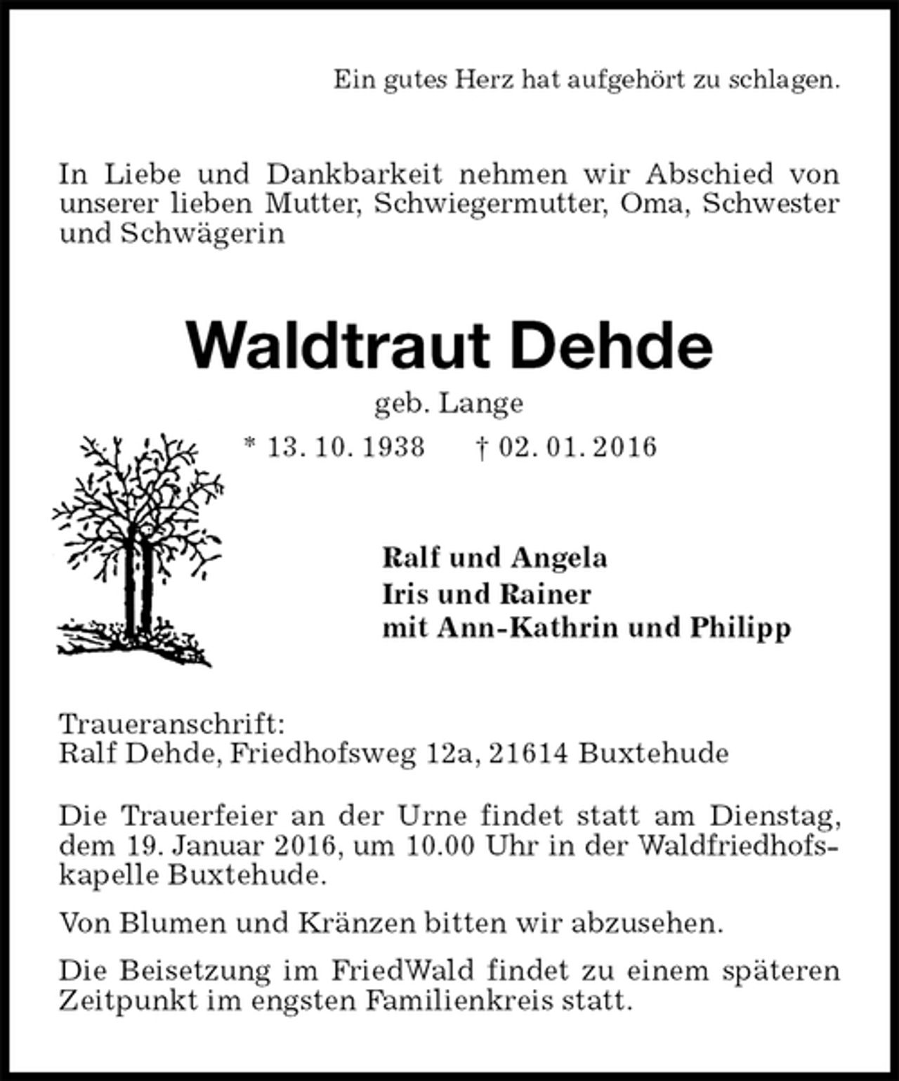 <p>Ein gutes Herz hat aufgehört zu schlagen.<br />In Liebe und Dankbarkeit nehmen wir Abschied von unserer lieben Mutter, Schwiegermutter, Oma, Schwester und Schwägerin<br />Waldtraut Dehde<br />geb. Lange<br />* 13. 10. 1938 † 02. 01. 2016<br />Ralf und Angela<br />Iris und Rainer<br />mit Ann-Kathrin und Philipp<br />Traueranschrift:<br />Ralf Dehde, Friedhofsweg 12a, 21614 Buxtehude<br />Die Trauerfeier an der Urne findet statt am Dienstag, dem 19. Januar 2016, um 10.00 Uhr in der Waldfriedhofskapelle Buxtehude.<br />Von Blumen und Kränzen bitten wir abzusehen.<br />Die Beisetzung im FriedWald findet zu einem späteren Zeitpunkt im engsten Familienkreis statt.</p>