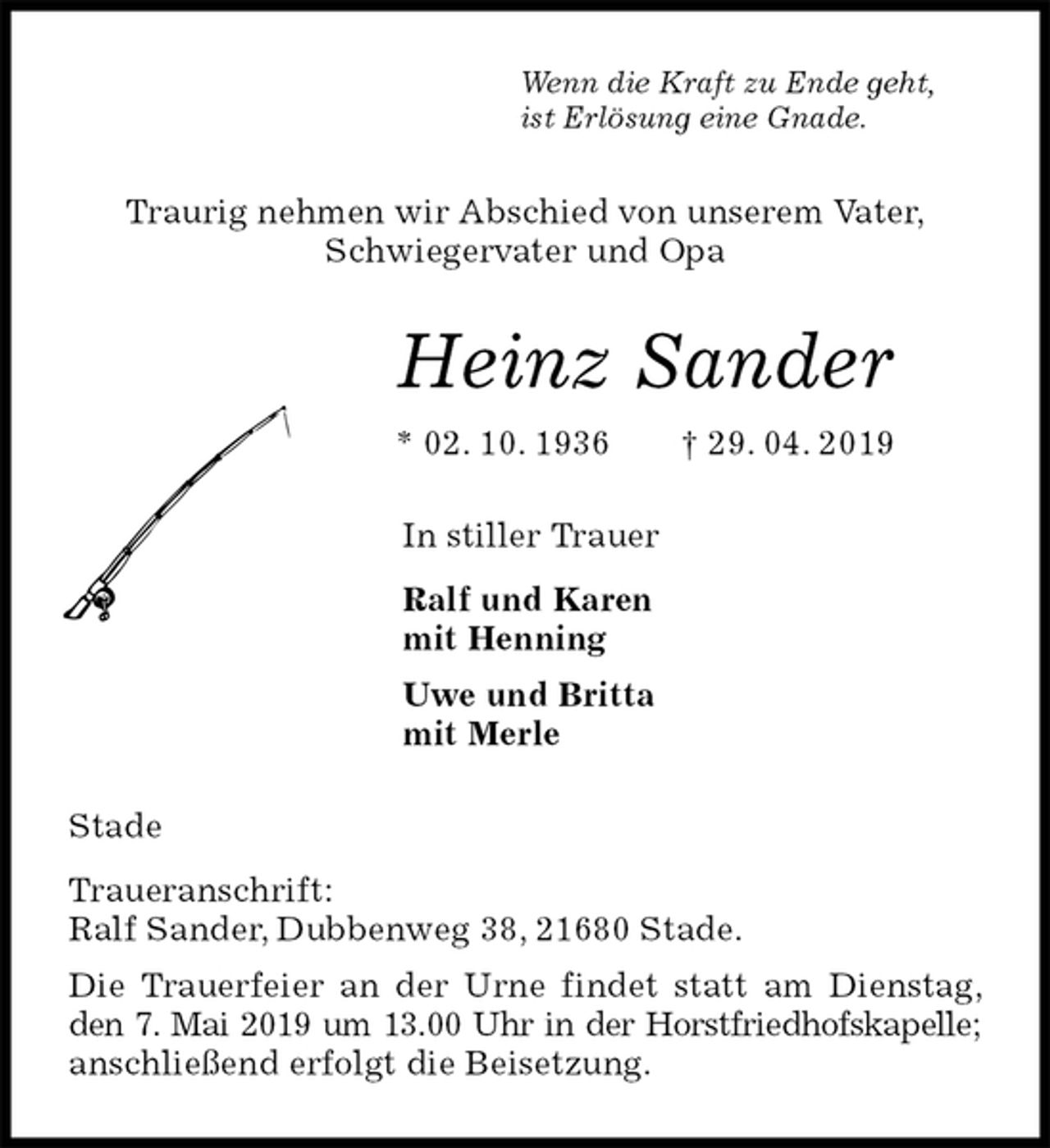 <p>Wenn die Kraft zu Ende geht,<br />ist Erlösung eine Gnade.<br />Traurig nehmen wir Abschied von unserem Vater,<br />Schwiegervater und Opa<br />Heinz Sander<br />* 02. 10. 1936 † 29. 04. 2019<br />In stiller Trauer<br />Ralf und Karen<br />mit Henning<br />Uwe und Britta<br />mit Merle<br />Stade<br />Traueranschrift:<br />Ralf Sander, Dubbenweg 38, 21680 Stade.<br />Die Trauerfeier an der Urne findet statt am Dienstag, den 7. Mai 2019 um 13.00 Uhr in der Horstfriedhofskapelle; anschließend erfolgt die Beisetzung.</p>