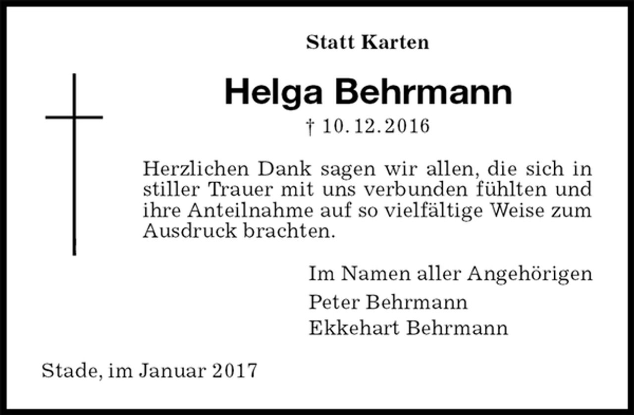 <p>Statt Karten<br />Helga Behrmann<br />† 10. 12. 2016<br />Herzlichen Dank sagen wir allen, die sich in stiller Trauer mit uns verbunden fühlten und ihre Anteilnahme auf so vielfältige Weise zum Ausdruck brachten.<br />Im Namen aller Angehörigen<br />Peter Behrmann<br />Ekkehart Behrmann<br />Stade, im Januar 2017</p>