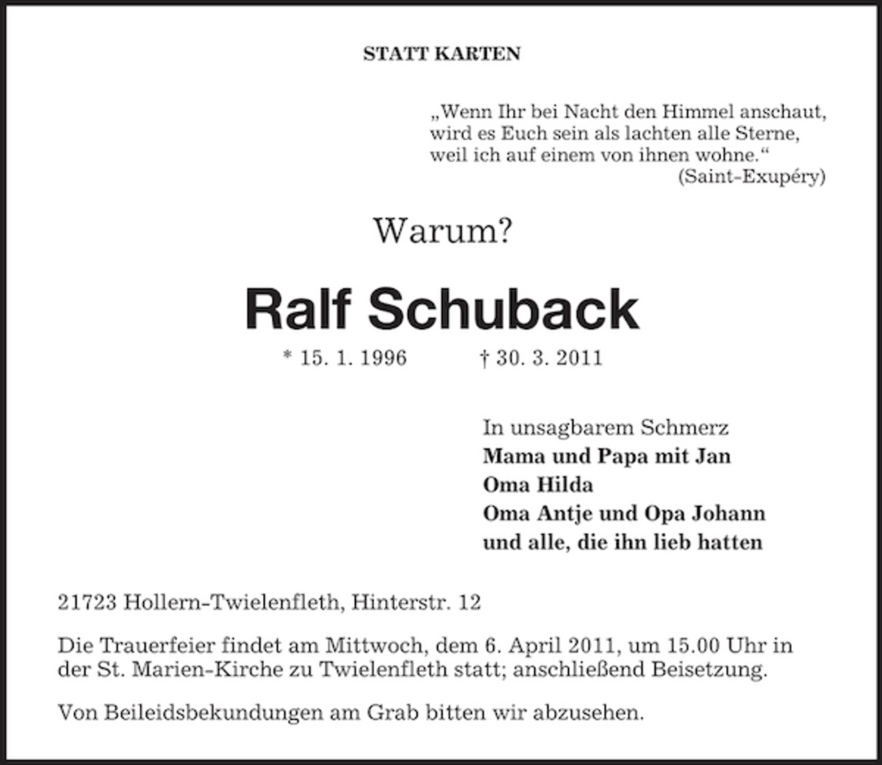 <p>STATT KARTEN „Wenn Ihr bei Nacht den Himmel anschaut, wird es Euch sein als lachten alle Sterne, weil ich auf einem von ihnen wohne.“ (Saint-Exupéry)</p><p>Warum?</p><p>Ralf Schuback<br />* 15. 1. 1996 † 30. 3. 2011 In unsagbarem Schmerz Mama und Papa mit Jan Oma Hilda Oma Antje und Opa Johann und alle, die ihn lieb hatten 21723 Hollern-Twielenfleth, Hinterstr. 12 Die Trauerfeier findet am Mittwoch, dem 6. April 2011, um 15.00 Uhr in der St. Marien-Kirche zu Twielenfleth statt; anschließend Beisetzung. Von Beileidsbekundungen am Grab bitten wir abzusehen.</p>