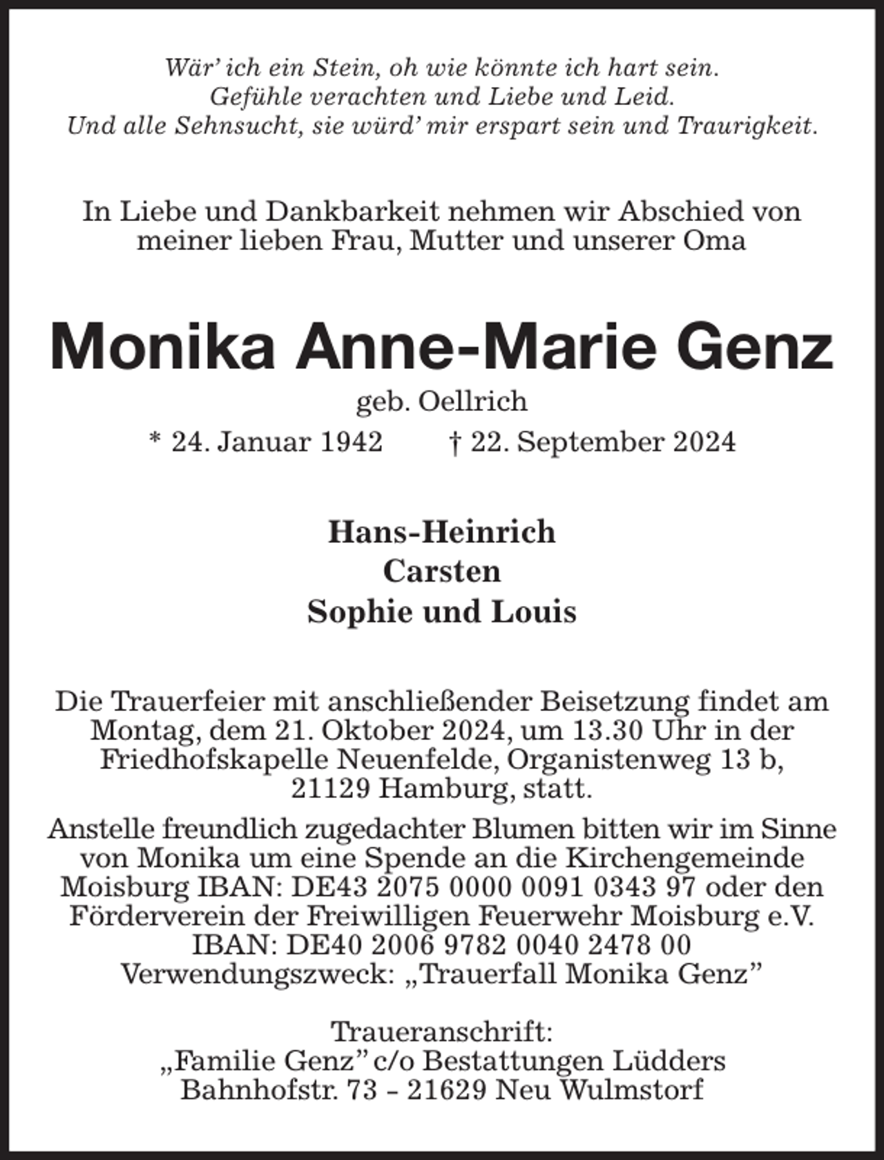 <p>Wär' ich ein Stein, oh wie könnte ich hart sein.<br />Gefühle verachten und Liebe und Leid.<br />Und alle Sehnsucht, sie würd' mir erspart sein und Traurigkeit.<br />In Liebe und Dankbarkeit nehmen wir Abschied von<br />meiner lieben Frau, Mutter und unserer Oma<br />Monika Anne-Marie Genz<br />geb. Oellrich<br />* 24. Januar 1942 † 22. September 2024<br />Hans-Heinrich<br />Carsten<br />Sophie und Louis<br />Die Trauerfeier mit anschließender Beisetzung findet am<br />Montag, dem 21. Oktober 2024, um 13.30 Uhr in der<br />Friedhofskapelle Neuenfelde, Organistenweg 13 b,<br />21129 Hamburg, statt.<br />Anstelle freundlich zugedachter Blumen bitten wir im Sinne<br />von Monika um eine Spende an die Kirchengemeinde Moisburg IBAN: DE43 2075 0000 0091 0343 97 oder den Förderverein der Freiwilligen Feuerwehr Moisburg e.V.<br />IBAN: DE40 2006 9782 0040 2478 00<br />Verwendungszweck: „Trauerfall Monika Genz”</p><p>Traueranschrift:<br />„Familie Genz” c/o Bestattungen Lüdders<br />Bahnhofstr. 73 - 21629 Neu Wulmstorf</p>