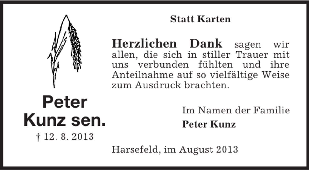 <p>Statt Karten</p><p>Herzlichen Dank</p><p>sagen wir<br />allen, die sich in stiller Trauer mit<br />uns verbunden fühlten und ihre<br />Anteilnahme auf so vielfältige Weise<br />zum Ausdruck brachten.</p><p>Peter<br />Kunz sen.</p><p>Im Namen der Familie<br />Peter Kunz</p><p>† 12. 8. 2013<br />Harsefeld, im August 2013</p>