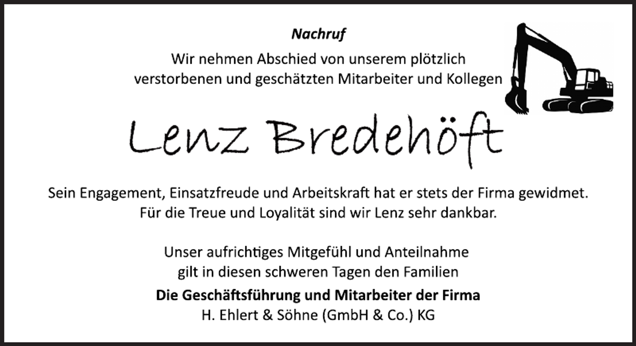 <p>Nachruf<br />Wir nehmen Abschied von unserem plötzlich<br />verstorbenen und geschätzten Mitarbeiter und Kollegen<br />Lenz Bredehöft<br />Sein Engagement, Einsatzfreude und Arbeitskraft hat er stets der Firma gewidmet.<br />Für die Treue und Loyalität sind wir Lenz sehr dankbar.<br />Unser aufrichtiges Mitgefühl und Anteilnahme<br />gilt in diesen schweren Tagen den Familien<br />Die Geschäftsführung und Mitarbeiter der Firma<br />H. Ehlert &amp; Söhne (GmbH &amp; Co.) KG</p>