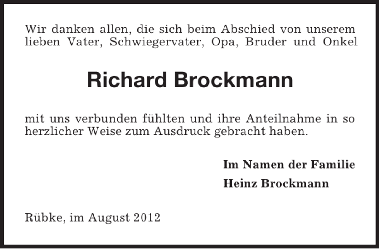 <p>Wir danken allen, die sich beim Abschied von unserem<br />lieben Vater, Schwiegervater, Opa, Bruder und Onkel</p><p>Richard Brockmann<br />mit uns verbunden fühlten und ihre Anteilnahme in so<br />herzlicher Weise zum Ausdruck gebracht haben.<br />Im Namen der Familie<br />Heinz Brockmann<br />Rübke, im August 2012</p>