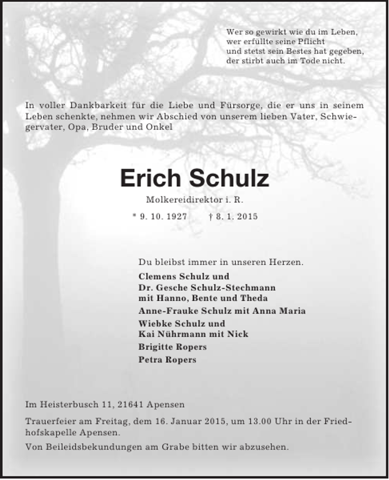 <p>Wer so gewirkt wie du im Leben,<br />wer erfüllte seine Pflicht<br />und stetst sein Bestes hat gegeben,<br />der stirbt auch im Tode nicht.<br />In voller Dankbarkeit für die Liebe und Fürsorge, die er uns in seinem<br />Leben schenkte, nehmen wir Abschied von unserem lieben Vater, Schwiegervater, Opa, Bruder und Onkel<br />Erich Schulz<br />Molkereidirektor i. R.<br />* 9. 10. 1927 † 8. 1. 2015<br />Du bleibst immer in unseren Herzen.<br />Clemens Schulz und<br />Dr. Gesche Schulz-Stechmann<br />mit Hanno, Bente und Theda<br />Anne-Frauke Schulz mit Anna Maria<br />Wiebke Schulz und<br />Kai Nührmann mit Nick<br />Brigitte Ropers<br />Petra Ropers<br />Im Heisterbusch 11, 21641 Apensen<br />Trauerfeier am Freitag, dem 16. Januar 2015, um 13.00 Uhr in der Friedhofskapelle Apensen.<br />Von Beileidsbekundungen am Grabe bitten wir abzusehen.</p>