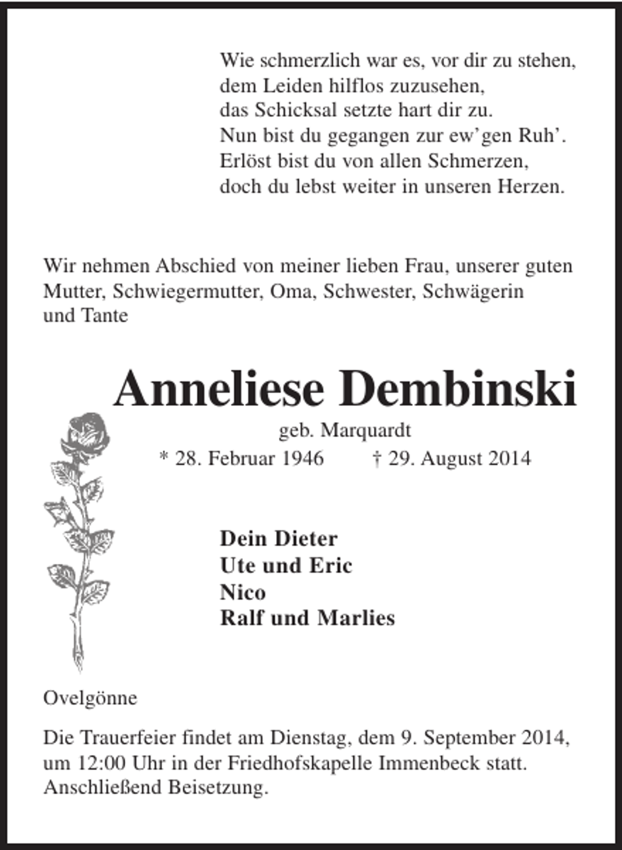 <p>Wie schmerzlich war es, vor dir zu stehen,<br />dem Leiden hilflos zuzusehen,<br />das Schicksal setzte hart dir zu.<br />Nun bist du gegangen zur ew’gen Ruh’.<br />Erlöst bist du von allen Schmerzen,<br />doch du lebst weiter in unseren Herzen.</p><p>Wir nehmen Abschied von meiner lieben Frau, unserer guten<br />Mutter, Schwiegermutter, Oma, Schwester, Schwägerin<br />und Tante</p><p>Anneliese Dembinski<br />geb. Marquardt<br />* 28. Februar 1946<br />† 29. August 2014</p><p>Dein Dieter<br />Ute und Eric<br />Nico<br />Ralf und Marlies</p><p>Ovelgönne<br />Die Trauerfeier findet am Dienstag, dem 9. September 2014,<br />um 12:00 Uhr in der Friedhofskapelle Immenbeck statt.<br />Anschließend Beisetzung.</p>
