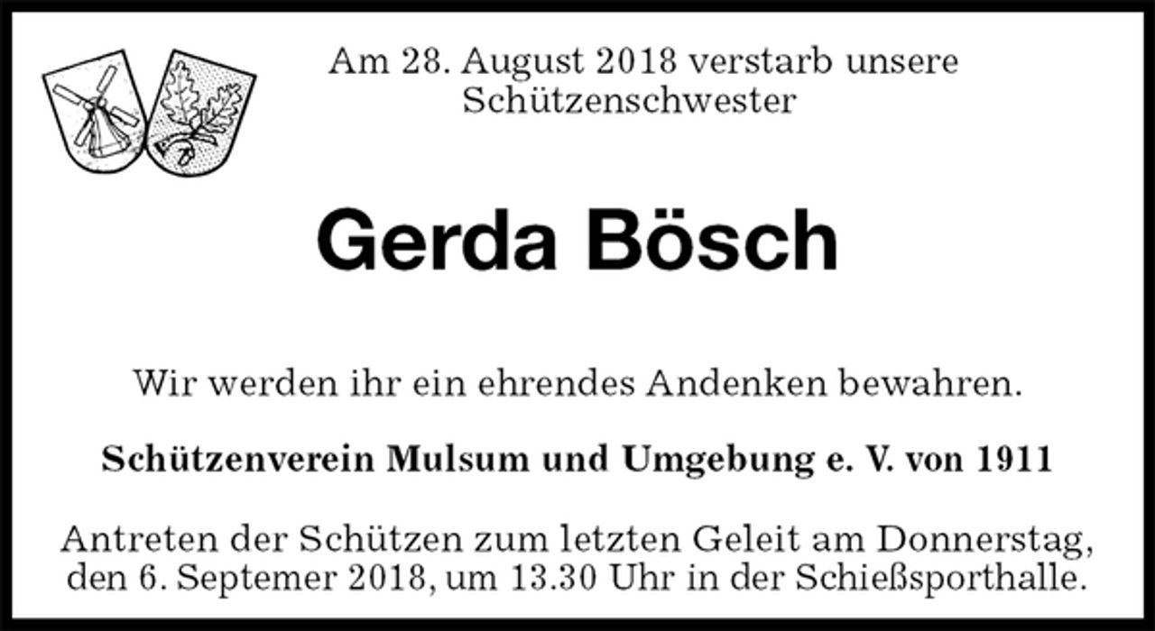 <p>Am 28. August 2018 verstarb unsere<br />Schützenschwester</p>
<p>Gerda Bösch<br />Antreten der Schützen zum letzten Geleit am Donnerstag,<br />den 6. Septemer 2018, um 13.30 Uhr in der Schießsporthalle.<br />Wir werden ihr ein ehrendes Andenken bewahren.<br />Schützenverein Mulsum und Umgebung e. V. von 1911</p>