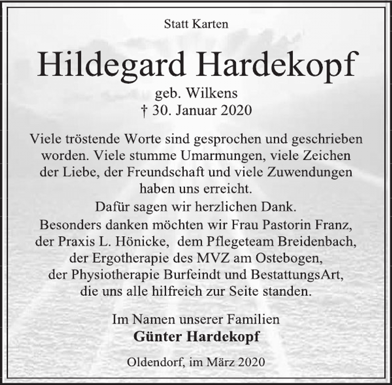 <p>Statt Karten<br />Hildegard Hardekopf<br />geb. Wilkens<br />† 30. Januar 2020<br />Viele tröstende Worte sind gesprochen und geschrieben worden. Viele stumme Umarmungen, viele Zeichen<br />der Liebe, der Freundschaft und viele Zuwendungen<br />haben uns erreicht.<br />Dafür sagen wir herzlichen Dank.<br />Besonders danken möchten wir Frau Pastorin Franz,<br />der Praxis L. Hönicke, dem Pflegeteam Breidenbach,<br />der Ergotherapie des MVZ am Ostebogen,<br />der Physiotherapie Burfeindt und BestattungsArt,<br />die uns alle hilfreich zur Seite standen.<br />Im Namen unserer Familien<br />Günter Hardekopf<br />Oldendorf, im März 2020</p>