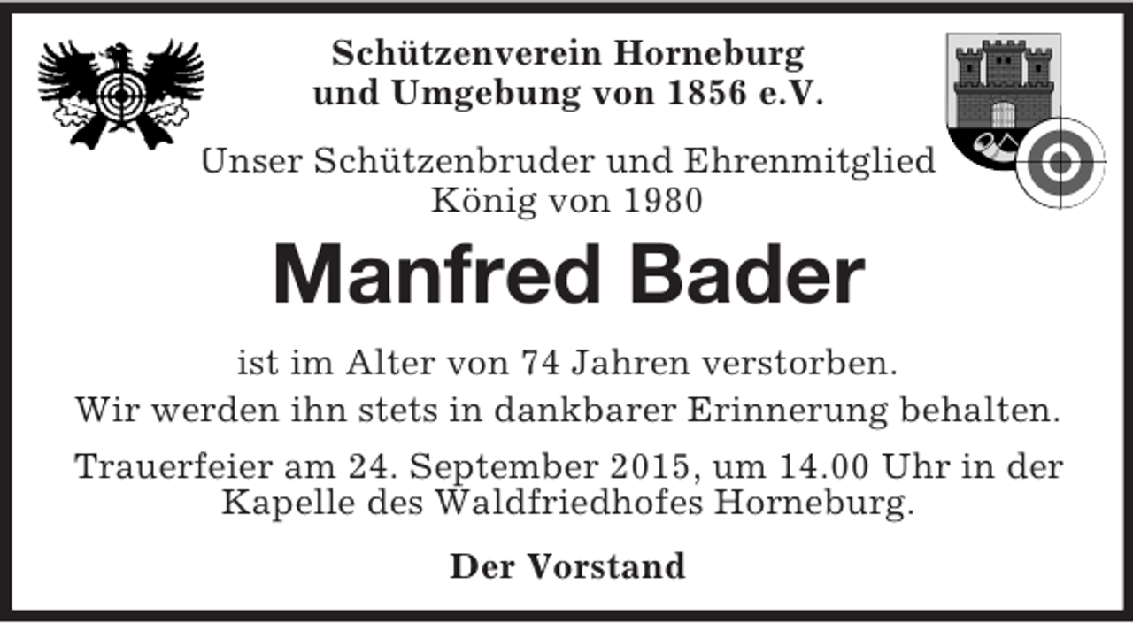 <p>Schützenverein Horneburg<br />und Umgebung von 1856 e.V.<br />Unser Schützenbruder und Ehrenmitglied<br />König von 1980<br />Manfred Bader<br />ist im Alter von 74 Jahren verstorben.<br />Wir werden ihn stets in dankbarer Erinnerung behalten.<br />Trauerfeier am 24. September 2015, um 14.00 Uhr in der Kapelle des Waldfriedhofes Horneburg.<br />Der Vorstand</p>