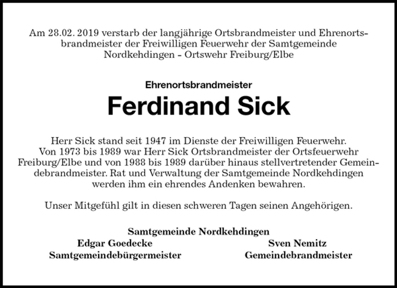 <p>Am 28.02. 2019 verstarb der langjährige Ortsbrandmeister und Ehrenortsbrandmeister der Freiwilligen Feuerwehr der Samtgemeinde<br />Nordkehdingen - Ortswehr Freiburg/Elbe<br />Ehrenortsbrandmeister</p>
<p>Ferdinand Sick<br />Herr Sick stand seit 1947 im Dienste der Freiwilligen Feuerwehr.<br />Von 1973 bis 1989 war Herr Sick Ortsbrandmeister der Ortsfeuerwehr<br />Freiburg/Elbe und von 1988 bis 1989 darüber hinaus stellvertretender Gemeindebrandmeister. Rat und Verwaltung der Samtgemeinde Nordkehdingen<br />werden ihm ein ehrendes Andenken bewahren.</p>
<p>Unser Mitgefühl gilt in diesen schweren Tagen seinen Angehörigen.<br />Samtgemeinde Nordkehdingen<br />Edgar Goedecke Sven Nemitz<br />Samtgemeindebürgermeister Gemeindebrandmeister</p>