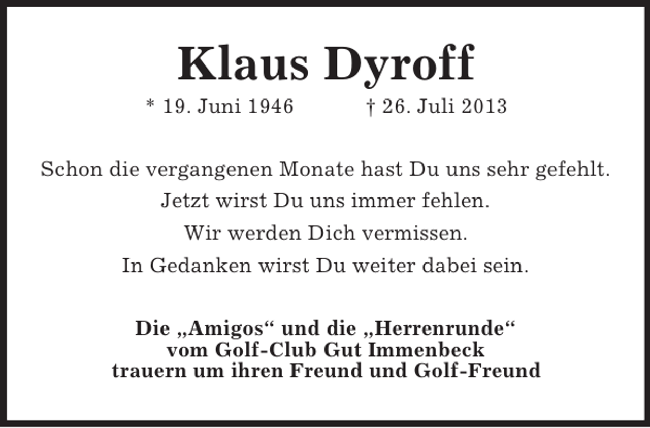 <p>Klaus Dyroff<br />* 19. Juni 1946</p><p>† 26. Juli 2013</p><p>Schon die vergangenen Monate hast Du uns sehr gefehlt.<br />Jetzt wirst Du uns immer fehlen.<br />Wir werden Dich vermissen.<br />In Gedanken wirst Du weiter dabei sein.<br />Die „Amigos“ und die „Herrenrunde“<br />vom Golf-Club Gut Immenbeck<br />trauern um ihren Freund und Golf-Freund</p>