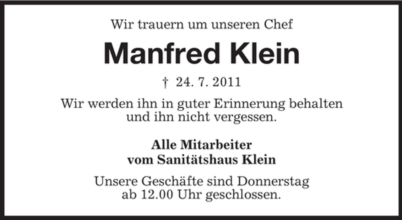 <p>Wir trauern um unseren Chef</p><p>Manfred Klein<br />† 24. 7. 2011<br />Wir werden ihn in guter Erinnerung behalten<br />und ihn nicht vergessen.<br />Alle Mitarbeiter<br />vom Sanitätshaus Klein<br />Unsere Geschäfte sind Donnerstag<br />ab 12.00 Uhr geschlossen.</p>