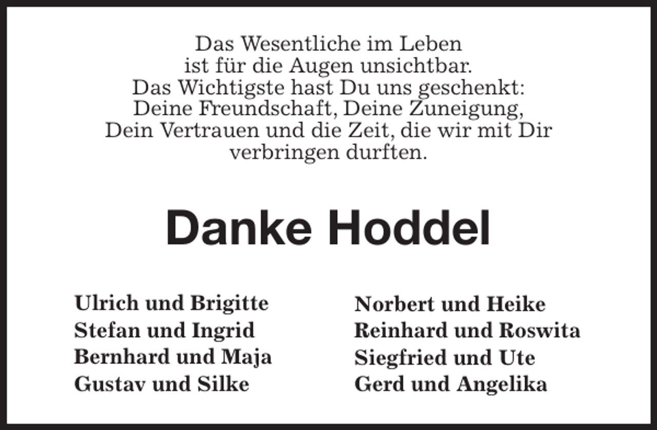 <p>Ulrich und Brigitte<br />Stefan und Ingrid<br />Bernhard und Maja<br />Gustav und Silke<br />Norbert und Heike<br />Reinhard und Roswita<br />Siegfried und Ute<br />Gerd und Angelika<br />Das Wesentliche im Leben<br />ist für die Augen unsichtbar.<br />Das Wichtigste hast Du uns geschenkt:<br />Deine Freundschaft, Deine Zuneigung,<br />Dein Vertrauen und die Zeit, die wir mit Dir<br />verbringen durften.</p>
<p>Danke Hoddel</p>