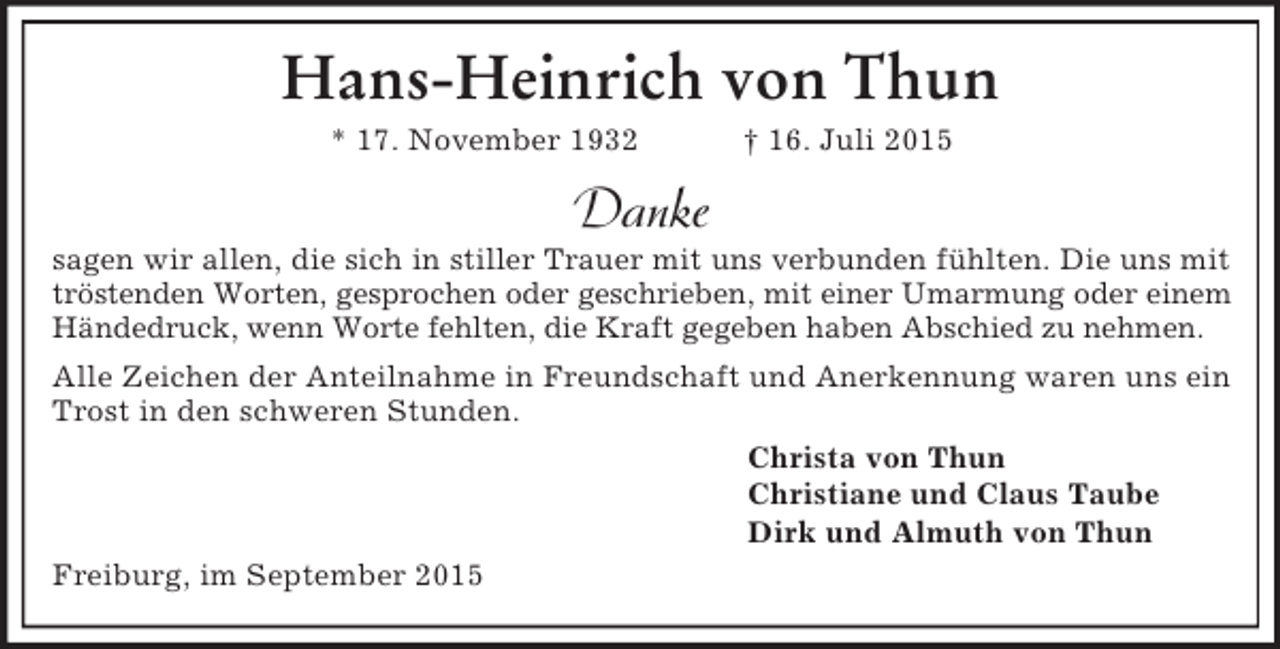<p>Hans-Heinrich von Thun<br />* 17. November 1932 † 16. Juli 2015<br />Danke<br />sagen wir allen, die sich in stiller Trauer mit uns verbunden fühlten. Die uns mit<br />tröstenden Worten, gesprochen oder geschrieben, mit einer Umarmung oder einem<br />Händedruck, wenn Worte fehlten, die Kraft gegeben haben Abschied zu nehmen.<br />Alle Zeichen der Anteilnahme in Freundschaft und Anerkennung waren uns ein Trost in den schweren Stunden.<br />Christa von Thun<br />Christiane und Claus Taube<br />Dirk und Almuth von Thun<br />Freiburg, im September 2015</p>