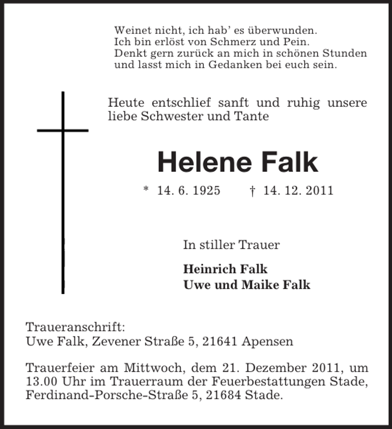 <p>Weinet nicht, ich hab’ es überwunden.<br />Ich bin erlöst von Schmerz und Pein.<br />Denkt gern zurück an mich in schönen Stunden<br />und lasst mich in Gedanken bei euch sein.</p><p>Heute entschlief sanft und ruhig unsere<br />liebe Schwester und Tante</p><p>Helene Falk<br />* 14. 6. 1925</p><p>† 14. 12. 2011</p><p>In stiller Trauer<br />Heinrich Falk<br />Uwe und Maike Falk</p><p>Traueranschrift:<br />Uwe Falk, Zevener Straße 5, 21641 Apensen<br />Trauerfeier am Mittwoch, dem 21. Dezember 2011, um<br />13.00 Uhr im Trauerraum der Feuerbestattungen Stade,<br />Ferdinand-Porsche-Straße 5, 21684 Stade.</p>